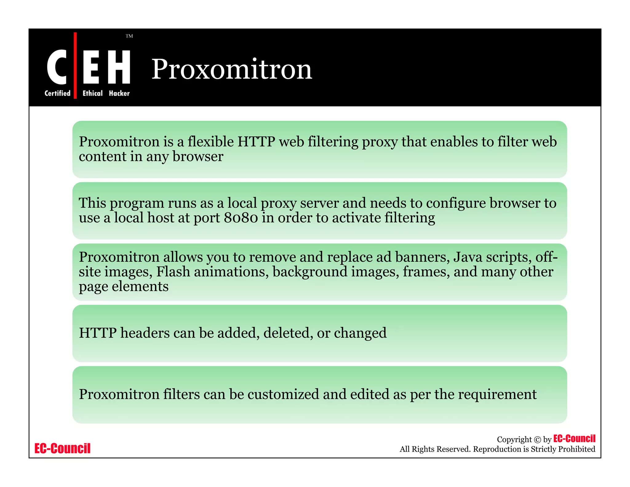 Proxomitron
Proxomitron is a flexible HTTP web filtering proxy that enables to filter web
i bcontent in any browser
This program runs as a local proxy server and needs to configure browser to
l l h 8 8 i d i fil iuse a local host at port 8080 in order to activate filtering
Proxomitron allows you to remove and replace ad banners, Java scripts, off-
site images Flash animations background images frames and many othersite images, Flash animations, background images, frames, and many other
page elements
HTTP headers can be added deleted or changedHTTP headers can be added, deleted, or changed
Proxomitron filters can be customized and edited as per the requirement
EC-Council
Copyright © by EC-Council
All Rights Reserved. Reproduction is Strictly Prohibited
Proxomitron filters can be customized and edited as per the requirement
 