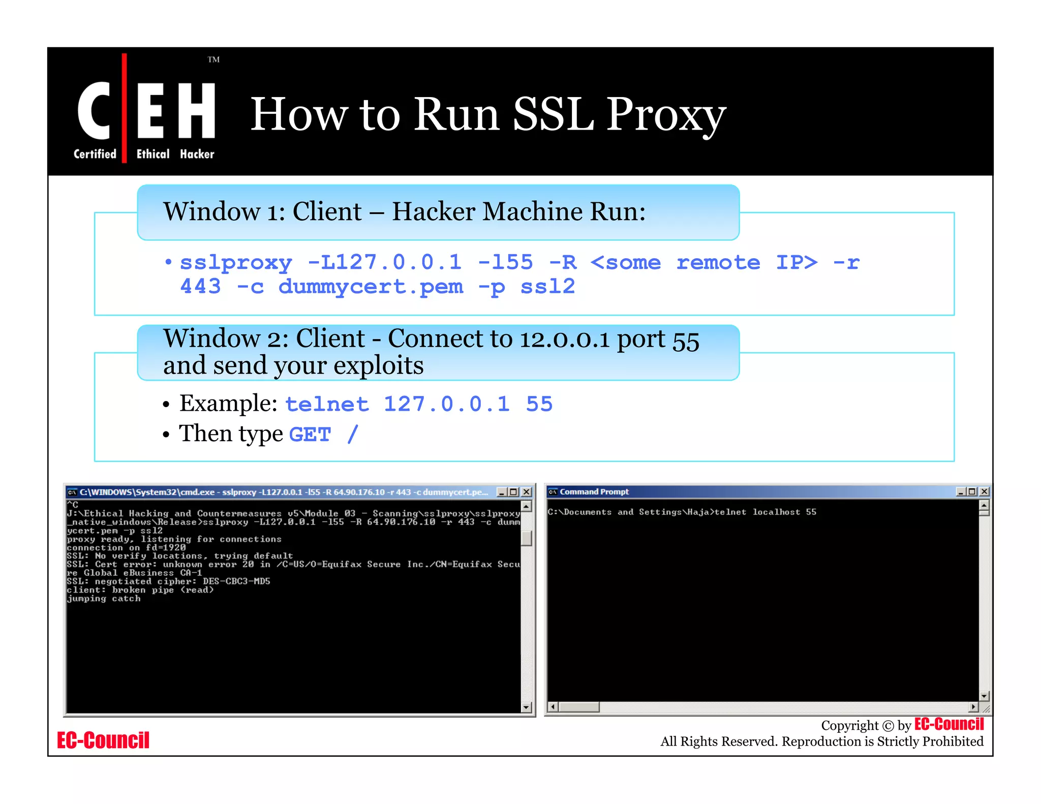 How to Run SSL Proxy
Window 1: Client – Hacker Machine Run:
• sslproxy -L127.0.0.1 -l55 -R <some remote IP> -r
443 -c dummycert.pem -p ssl2
Window 2: Client - Connect to 12.0.0.1 port 55
• Example: telnet 127.0.0.1 55
• Then type GET /
p 55
and send your exploits
EC-Council
Copyright © by EC-Council
All Rights Reserved. Reproduction is Strictly Prohibited
 