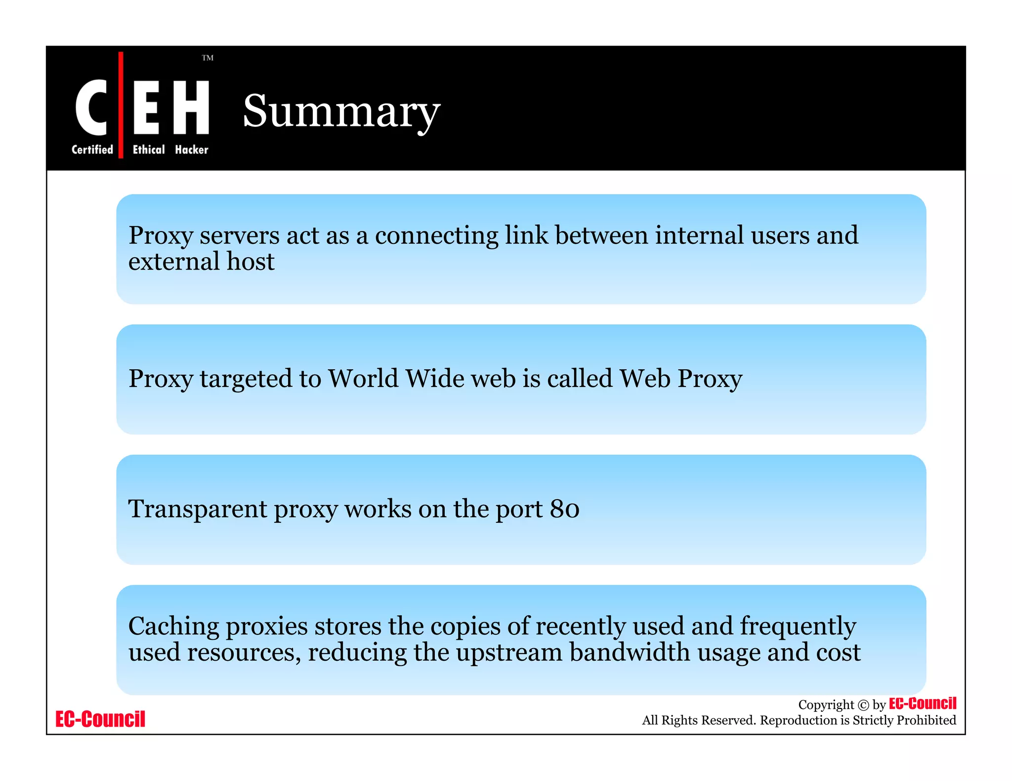 Summary
Proxy servers act as a connecting link between internal users andProxy servers act as a connecting link between internal users and
external host
Proxy targeted to World Wide web is called Web Proxy
Transparent proxy works on the port 80
Caching proxies stores the copies of recently used and frequently
EC-Council
Copyright © by EC-Council
All Rights Reserved. Reproduction is Strictly Prohibited
g p p y q y
used resources, reducing the upstream bandwidth usage and cost
 