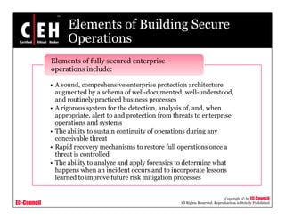 Elements of Building Secure
OperationsOperations
Elements of fully secured enterprise
operations include:
• A sound, comprehensive enterprise protection architecture
augmented by a schema of well-documented, well-understood,
operations include:
and routinely practiced business processes
• A rigorous system for the detection, analysis of, and, when
appropriate, alert to and protection from threats to enterprise
operations and systemsoperations and systems
• The ability to sustain continuity of operations during any
conceivable threat
• Rapid recovery mechanisms to restore full operations once a
h ll dthreat is controlled
• The ability to analyze and apply forensics to determine what
happens when an incident occurs and to incorporate lessons
learned to improve future risk mitigation processes
EC-Council
Copyright © by EC-Council
All Rights Reserved. Reproduction is Strictly Prohibited
learned to improve future risk mitigation processes
 