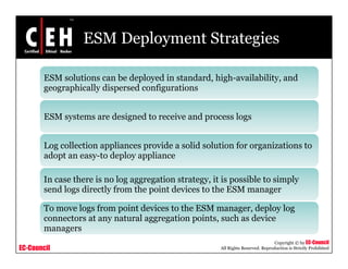 ESM Deployment Strategies
ESM solutions can be deployed in standard, high-availability, and
geographically dispersed configurations
ESM systems are designed to receive and process logsESM systems are designed to receive and process logs
Log collection appliances provide a solid solution for organizations to
adopt an easy-to deploy appliance
In case there is no log aggregation strategy, it is possible to simply
send logs directly from the point devices to the ESM manager
To move logs from point devices to the ESM manager, deploy log
connectors at any natural aggregation points such as device
EC-Council
Copyright © by EC-Council
All Rights Reserved. Reproduction is Strictly Prohibited
connectors at any natural aggregation points, such as device
managers
 
