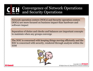 Convergence of Network Operations
and Security Operationsand Security Operations
Network operation centers (NOCs) and Security operation centers
(SOC ) f d b i i t th h d d(SOCs) are more focused on business impact than hardware and
software impact
S ti f d ti d h k d b l i t t tSeparation of duties and checks and balances are important concepts
to maintain when any groups converge
Th NOC i d ith k i thi i ffi i tl d thThe NOC is concerned with keeping things moving efficiently and the
SOC is concerned with security, rendered through analysis within the
ESM
EC-Council
Copyright © by EC-Council
All Rights Reserved. Reproduction is Strictly Prohibited
 
