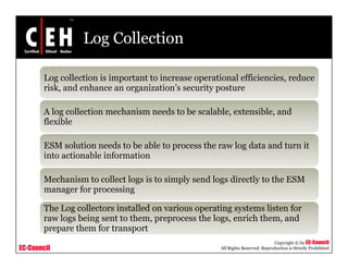 Log Collection
Log collection is important to increase operational efficiencies, reduce
risk, and enhance an organization’s security posture
A log collection mechanism needs to be scalable, extensible, and
flexible
ESM solution needs to be able to process the raw log data and turn it
into actionable information
Mechanism to collect logs is to simply send logs directly to the ESM
manager for processing
The Log collectors installed on various operating systems listen for
raw logs being sent to them preprocess the logs enrich them and
EC-Council
Copyright © by EC-Council
All Rights Reserved. Reproduction is Strictly Prohibited
raw logs being sent to them, preprocess the logs, enrich them, and
prepare them for transport
 