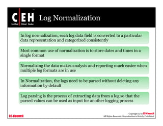 Log Normalization
In log normalization, each log data field is converted to a particular
d t t ti d t i d i t tldata representation and categorized consistently
Most common use of normalization is to store dates and times in a
single formatsingle format
Normalizing the data makes analysis and reporting much easier when
multiple log formats are in usemultiple log formats are in use
In Normalization, the logs need to be parsed without deleting any
information by defaultinformation by default
Log parsing is the process of extracting data from a log so that the
parsed values can be used as input for another logging process
EC-Council
Copyright © by EC-Council
All Rights Reserved. Reproduction is Strictly Prohibited
p p gg g p
 