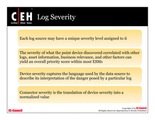 Log Severity
E h l h i it l l i d t itEach log source may have a unique severity level assigned to it
The severity of what the point device discovered correlated with otherThe severity of what the point device discovered correlated with other
logs, asset information, business relevance, and other factors can
yield an overall priority score within most ESMs
Device severity captures the language used by the data source to
describe its interpretation of the danger posed by a particular log
Connector severity is the translation of device severity into a
normalized value
EC-Council
Copyright © by EC-Council
All Rights Reserved. Reproduction is Strictly Prohibited
normalized value
 