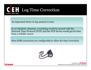 Log Time Correction
An important factor in log analysis is timeAn important factor in log analysis is time
In an idealistic situation, everything would be synced with the
N k Ti P l (NTP) d h NTP d i ld i iNetwork Time Protocol (NTP) and the NTP device would get its time
from a reliable source
Most ESM connectors are configurable to allow for time correction
EC-Council
Copyright © by EC-Council
All Rights Reserved. Reproduction is Strictly Prohibited
 