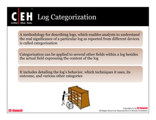 Log Categorization
A methodology for describing logs, which enables analysts to understand
h l f f l l d f d ff dthe real significance of a particular log as reported from different devices
is called categorization
Categorization can be applied to several other fields within a log besides
the actual field expressing the content of the log
It includes detailing the log’s behavior, which techniques it uses, its
outcome, and various other categories
EC-Council
Copyright © by EC-Council
All Rights Reserved. Reproduction is Strictly Prohibited
 