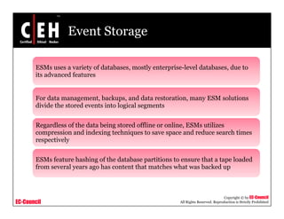 Event Storage
ESMs uses a variety of databases mostly enterprise-level databases due toESMs uses a variety of databases, mostly enterprise-level databases, due to
its advanced features
d b k d d i l iFor data management, backups, and data restoration, many ESM solutions
divide the stored events into logical segments
R dl f th d t b i t d ffli li ESM tiliRegardless of the data being stored offline or online, ESMs utilizes
compression and indexing techniques to save space and reduce search times
respectively
ESMs feature hashing of the database partitions to ensure that a tape loaded
from several years ago has content that matches what was backed up
EC-Council
Copyright © by EC-Council
All Rights Reserved. Reproduction is Strictly Prohibited
 