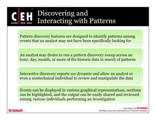 Discovering and
Interacting with PatternsInteracting with Patterns
Pattern discovery features are designed to identify patterns amongPattern discovery features are designed to identify patterns among
events that an analyst may not have been specifically looking for
An analyst may desire to run a pattern discovery sweep across an
hour, day, month, or more of the historic data in search of patterns
Interactive discovery reports are dynamic and allow an analyst or
even a nontechnical individual to review and manipulate the data
Events can be displayed in various graphical representations, sections
can be highlighted, and the output can be easily shared and reviewed
i i di id l f i i i i
EC-Council
Copyright © by EC-Council
All Rights Reserved. Reproduction is Strictly Prohibited
among various individuals performing an investigation
 