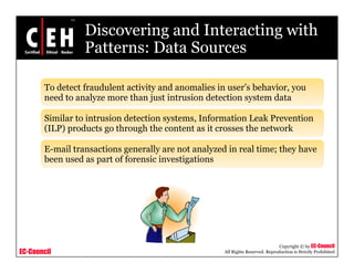 Discovering and Interacting with
Patterns: Data SourcesPatterns: Data Sources
T d t t f d l t ti it d li i ’ b h iTo detect fraudulent activity and anomalies in user’s behavior, you
need to analyze more than just intrusion detection system data
Similar to intrusion detection systems Information Leak PreventionSimilar to intrusion detection systems, Information Leak Prevention
(ILP) products go through the content as it crosses the network
E-mail transactions generally are not analyzed in real time; they haveg y y y
been used as part of forensic investigations
EC-Council
Copyright © by EC-Council
All Rights Reserved. Reproduction is Strictly Prohibited
 