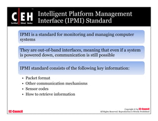 Intelligent Platform Management
Interface (IPMI) StandardInterface (IPMI) Standard
IPMI is a standard for monitoring and managing computer
systems
They are out-of-band interfaces, meaning that even if a system
is powered down, communication is still possible
IPMI standard consists of the following key information:IPMI standard consists of the following key information:
• Packet format
• Other communication mechanisms• Other communication mechanisms
• Sensor codes
• How to retrieve information
EC-Council
Copyright © by EC-Council
All Rights Reserved. Reproduction is Strictly Prohibited
 