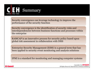 Summary
Security convergence can leverage technology to improve the
f f th it f tiperformance of the security function
Security convergence is the identification of security risks and
interdependencies between business functions and processes withininterdependencies between business functions and processes within
the enterprise
RAMCAP is an innovative process for security policy based upon
l b l i k i ll b i i h DHSglobal risk assessment in collaboration with DHS
Enterprise Security Management (ESM) is a general term that has
b li d i i i d l i l ibeen applied to security event monitoring and analysis solutions
IPMI is a standard for monitoring and managing computer systems
EC-Council
Copyright © by EC-Council
All Rights Reserved. Reproduction is Strictly Prohibited
IPMI is a standard for monitoring and managing computer systems
 