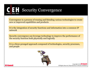 Security Convergence
Convergence is a process of reusing and blending various technologies to create
new or improved capabilities and productsnew or improved capabilities and products
It is the integration of security functions and information into a common IP
network
Security convergence can leverage technology to improve the performance of
the security function both physically and logically
It is a three-pronged approach composed of technologies, security processes,
and people
EC-Council
Copyright © by EC-Council
All Rights Reserved. Reproduction is Strictly Prohibited
 