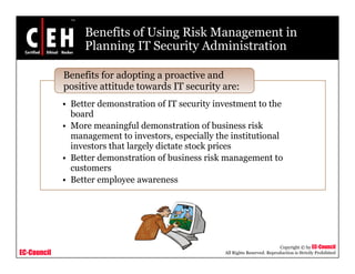Benefits of Using Risk Management in
Planning IT Security Administrationg y
Benefits for adopting a proactive and
positive attitude towards IT security are:
• Better demonstration of IT security investment to the
board
positive attitude towards IT security are:
• More meaningful demonstration of business risk
management to investors, especially the institutional
investors that largely dictate stock prices
d i f b i i k• Better demonstration of business risk management to
customers
• Better employee awareness
EC-Council
Copyright © by EC-Council
All Rights Reserved. Reproduction is Strictly Prohibited
 