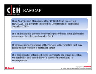 RAMCAP
Risk Analysis and Management for Critical Asset Protection
(RAMCAP) i i i i d b D f H l d(RAMCAP) is a program initiated by Department of Homeland
Security (DHS)
It is an innovative process for security policy based upon global risk
assessment in collaboration with DHS
It promotes understanding of the various vulnerabilities that may
lead attacker to select a particular target
It is composed of integrated steps to evaluate the threat potential,
vulnerability, and possibility of a successful attack and its
consequences
EC-Council
Copyright © by EC-Council
All Rights Reserved. Reproduction is Strictly Prohibited
consequences
 