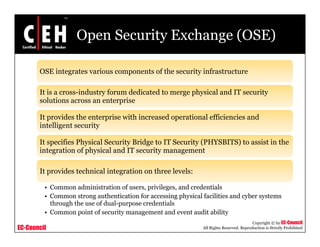 Open Security Exchange (OSE)
OSE integrates various components of the security infrastructure
It is a cross-industry forum dedicated to merge physical and IT security
solutions across an enterprise
It provides the enterprise with increased operational efficiencies and
intelligent security
It specifies Physical Security Bridge to IT Security (PHYSBITS) to assist in the
integration of physical and IT security management
It provides technical integration on three levels:It provides technical integration on three levels:
• Common administration of users, privileges, and credentials
• Common strong authentication for accessing physical facilities and cyber systems
h h h f d l d i l
EC-Council
Copyright © by EC-Council
All Rights Reserved. Reproduction is Strictly Prohibited
through the use of dual-purpose credentials
• Common point of security management and event audit ability
 