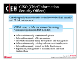 CISO (Chief Information
Security Officer)Security Officer)
CISO is typically focused on the issues involved with IT security
d i k
CISO focuses on information security strategy
and IT risk management
I f ti it i i d l t
CISO focuses on information security strategy
within an organization that includes:
• Information security mission development
• Information security office governance
• Information security policy development and management
I f i i i i d d l• Information security training and awareness development
• Information security project portfolio development
• Supervision/management of ethical hackers and chief
h k ffi
EC-Council
Copyright © by EC-Council
All Rights Reserved. Reproduction is Strictly Prohibited
hacker officer
 