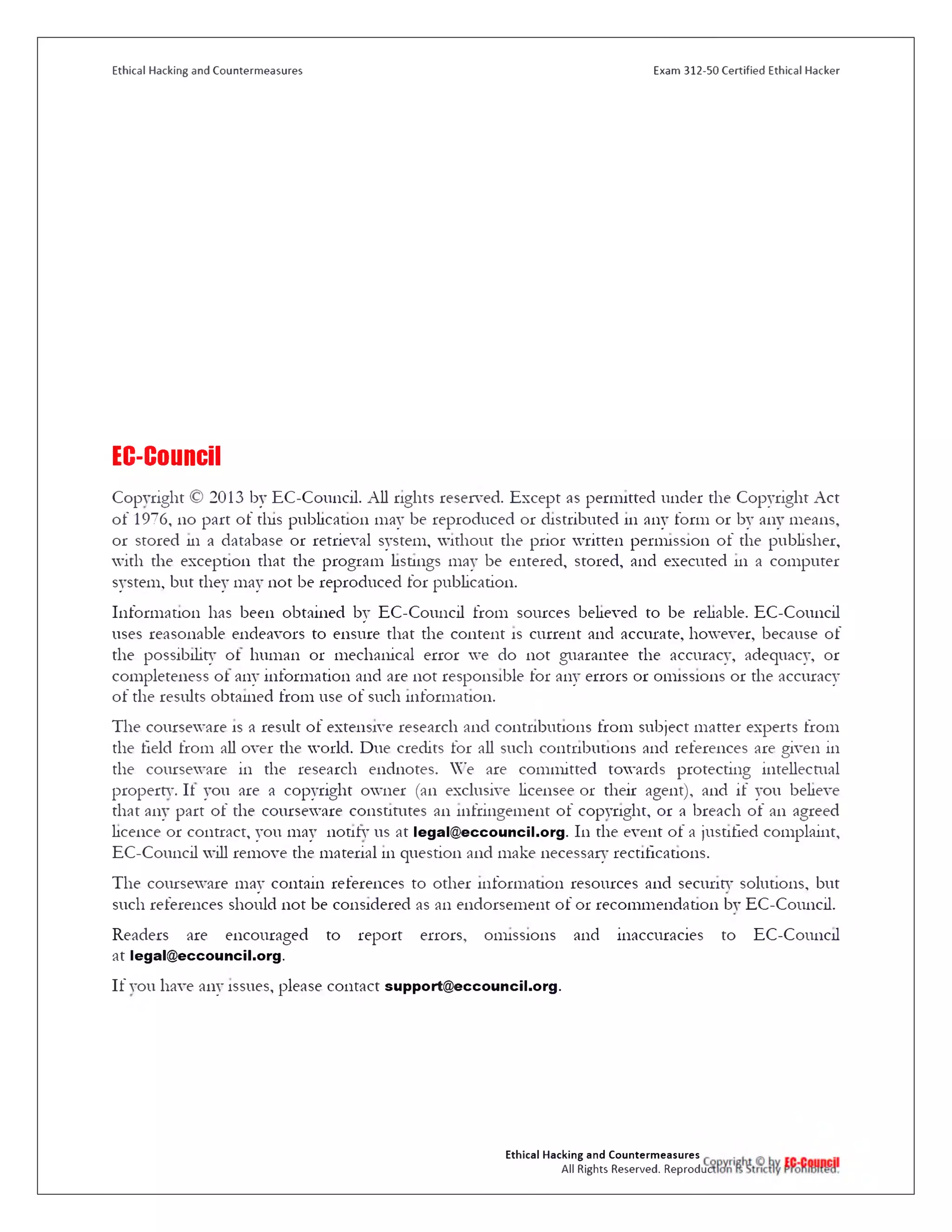Ethical Hacking and Countermeasures Exam 312-50 Certified Ethical Hacker
EC-Council
Copyright © 2013 by EC-Cou11cil. All rights reserved. Except as permitted under the Copyright Act
o f 1976, no part of tins publication may be reproduced or distributed 111 any form or by any means,
or stored 111 a database or retrieval system, without the prior written permission of the publisher,
with the exception that the program listings may be entered, stored, and executed 111 a computer
system, but they may not be reproduced for publication.
Information has been obtained by EC-Council from sources believed to be reliable. EC-Council
uses reasonable endeavors to ensure that the content is current and accurate, however, because of
the possibility ol human or mechanical error we do not guarantee the accuracy, adequacy, or
completeness ol any information and are not responsible for any errors or omissions or the accuracy
of the results obtained from use of such information.
The courseware is a result of extensive research and contributions from subject matter experts from
the field from all over the world. Due credits for all such contributions and references are given in
the courseware in the research endnotes. We are committed towards protecting intellectual
property. It you are a copyright owner (an exclusive licensee or their agent), and if you believe
that any part of the courseware constitutes an infringement of copyright, or a breach of an agreed
licence or contract, you may notify us at legal@ eccouncil.org. 111 the event of a justified complaint,
EC-Council will remove the material 111 question and make necessary rectifications.
The courseware may contain references to other information resources and security solutions, but
such references should not be considered as an endorsement of 01‫־‬recommendation by EC-Council.
Readers are encouraged to report errors, omissions and inaccuracies to EC-Council
at legal@ eccouncil.org.
If you have any issues, please contact support@ eccouncil.org.
Ethical Hacking and Countermeasures
All Rights Reserved. Reproduc
 