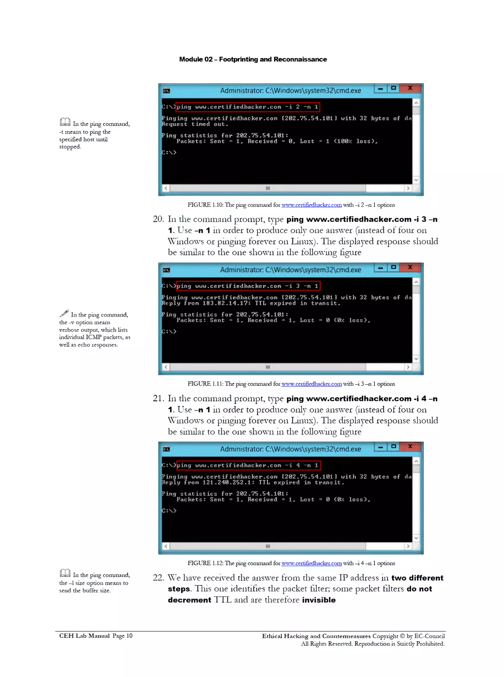 Module 02 - Footprinting and Reconnaissance
Administrator: C:Windowssystem32cmd.exe
m 111 the ping command,
-t means to ping the
specified host until
stopped.
C :  ) p i n g w w w . c e r t i f i e d h a c k e r . c o m —i 2 —n 1
P i n g i n g w w w . c e r t i f i e d h a c k e r . c o m [ 2 0 2 . 7 5 . 5 4 . 1 0 1 ] w i t h 32 b y t e s o f da
R e q u e st t im e d o u t .
P in g s t a t i s t i c s f o r 2 0 2 . 7 5 . 5 4 . 1 0 1 :
P a c k e t s : S e n t = 1 , R e c e i v e d = 0 , L o s t = 1 <100X l o s s ) ,
C : >
FIGURE 1.10:The ping command forwww.certifiedl1acke1.co1n with -i 2- 111options
20.111the command prompt, type ping www.certifiedhacker.com -i 3 -n
1. Use -n 1 111order to produce only one answer (instead of four on
Windows or pinging forever on Linux). The displayed response should
be similar to the one shown 111the following figure
sIn the ping command,
the -v option means
verbose output, which lists
individual ICMP packets, as
well as echo responses.
C :  ) p i n g w w w . c e r t i f i e d h a c k e r . c o n - i 3 - n 1
P i n g i n g w w w . c e r t i f i e d h a c k e r . c o m [ 2 0 2 . 7 5 . 5 4 . 1 0 1 ] w i t h 32 b y t e s o f da
R e p ly fro m 1 8 3 . 8 2 . 1 4 . 1 7 : TTL e x p i r e d in t r a n s i t .
P in g s t a t i s t i c s f o r 2 0 2 . 7 5 . 5 4 . 1 0 1 :
P a c k e t s : S e n t = 1 , R e c e i v e d = 1 , L o s t = 0 <0X l o s s ) ,
C :>
FIGURE 1.11: Hie ping command forwww.cerdfiedl1acker.comwith—i 3—n 1options
21.111the command prompt, type ping www.certifiedhacker.com -i 4 -n
1 . Use -n 1 111order to produce only one answer (instead of four on
Windows or pinging forever on Linux). The displayed response should
be similar to the one shown 111the following figure
H » l >‫־‬ 'Administrator: C:Windowssystem32cmd.exeG5J
D : > p in g w w w . c e r t i f i e d h a c k e r . c o m - i 4 - n 1
P i n g i n g w w w . c e r t i f i e d h a c k e r . c o m [ 2 0 2 . 7 5 . 5 4 . 1 0 1 ] w i t h 32 b y t e s o f da
R ep ly from 1 2 1 . 2 4 0 . 2 5 2 . 1 : TTL e x p i r e d in t r a n s i t .
P ing s t a t i s t i c s f o r 2 0 2 . 7 5 . 5 4 . 1 0 1 :
P a c k e t s : S e n t = 1 , R e c e i v e d = 1 , L o s t = 0 <0X l o s s ) .
FIGURE 1.12: Hie ping command forwT.vw.certifiedhacker.comwith—i 4—n 1options
£Q In the ping command, 22. We have received the answer from the same IP address in two different
the —1s12e option means to .. ..__. . .
send the buffer size. steps. Tins one identifies the packet filter; some packet filters do not
decrement TTL and are therefore invisible
Ethical H acking and Countermeasures Copyright © by EC-Council
All Rights Reserved. Reproduction is Strictly Prohibited.
C EH Lab M anual Page 10
 
