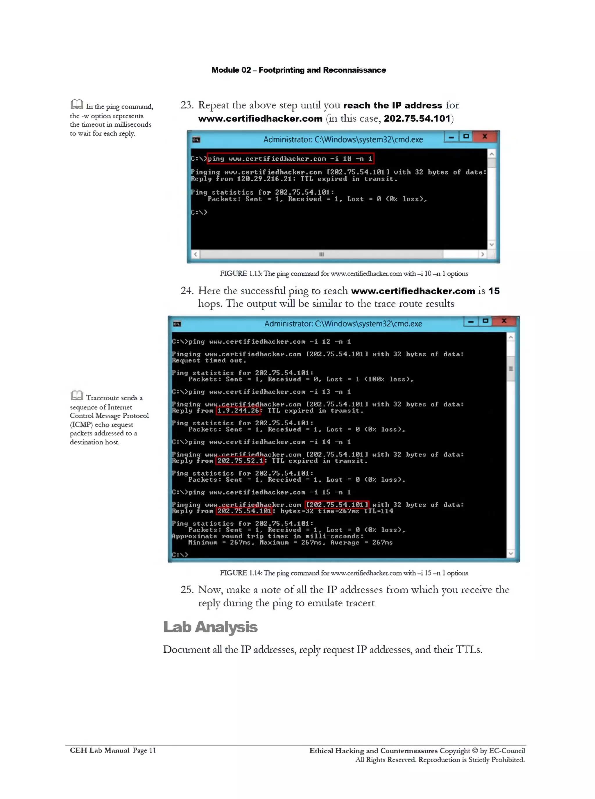 Module 02 - Footprinting and Reconnaissance
23. Repeat the above step until you reach the IP address for
www.certifiedhacker.com (111this case, 202.75.54.101)
E M 'Administrator: C:Windowssystem32cmd.exe
m 111 the ping command,
the -w option represents
the timeout in milliseconds
to wait for each reply.
C :  ) p i n g w w w . c e r t i f ie d h a c k e r .c o m - i 10 -n 1
P i n g i n g w w w .c e r t if ie d h a c k e r .c o m [ 2 0 2 . 7 5 . 5 4 . 1 0 1 ] w it h 32 b y t e s o f d a t a :
R eply from 1 2 0 . 2 9 . 2 1 6 . 2 1 : TTL e x p i r e d in t r a n s i t .
P ing s t a t i s t i c s f o r 2 0 2 . 7 5 . 5 4 . 1 0 1 :
P a c k e t s : S en t = 1 , R e c e iv e d = 1 , L o st = 0 <0x l o s s ) ,
C :>
FIGURE 1.13:The ping command forwww.certifiedhacker.comwith—i 10—n 1options
24. Here the successful ping to reach www.certifiedhacker.com is 15
hops. The output will be similar to the trace route results
Administrator: C:Windowssystem32cmd.exe
:  > p 1ng w w w .ce rt1f 1ed h a ck er.c o m - 1 12 -n 1
i n g in g w w w .c e r t if ie d h a c k e r .c o m [ 2 0 2 . 7 5 . 5 4 . 1 0 1 1 w ith 32 b y t e s o f d a ta
e q u e s t tim e d o u t .
in g s t a t i s t i c s f o r 2 0 2 . 7 5 . 5 4 . 1 0 1 :
P a c k e t s : S en t = 1 , R e c e iv e d = 0 , L o st = 1 ( 100X l o s s ) ,
: S ) p i n g w w w .c e r t if ie d h a c k e r .c o m - i 13 -n 1
i n g in g v 4 w w .c e r tifie d h a c k e r .c o m [ 2 0 2 . 7 5 . 5 4 . 1 0 1 1 w it h 32 b y t e s o f d a ta
e p l y from 1 . 9 . 2 4 4 . 2 6 : TTL e x p ir e d in t r a n s i t .
in g s t a t i s t i c s f o r 2 0 2 . 7 5 . 5 4 . 1 0 1 :
P a c k e t s : S en t = 1 , R e c e iv e d = 1 , L o st = 0 <0x l o s s ) ,
: S ) p i n g w w w .c e r t if ie d h a c k e r .c o m —i 14 —n 1
i n g in g Hww.nRrtif1Rrthacker.com [ 2 0 2 . 7 5 . 5 4 . 1 0 1 1 w it h 32 b y t e s o f d a ta
e p l y from 2 0 2 . 7 5 . 5 2 . 1 : TTL e x p ir e d in t r a n s i t .
i n g s t a t i s t i c s f o r 2 0 2 . 7 5 . 5 4 . 1 0 1 :
P a c k e t s : S en t = 1 , R e c e iv e d = 1 , L o st = 0 <0X l o s s ) ,
:  > p i n g w w w .c e r t if ie d h a c k e r .c o m - i 15 -n 1
i n g i n g w w w .c e r t if ie d h a c k e r .c o m [ 2 0 2 . 7 5 . 5 4 . 1 0 1 1 w ith 32 b y t e s o f d ata
e p l y from 2 0 2 . 7 5 . 5 4 . 1 0 1 : b y te s = 3 2 time=267ms TTL=114
in g s t a t i s t i c s f o r 2 0 2 . 7 5 . 5 4 . 1 0 1 :
P a c k e t s : S en t = 1 , R e c e iv e d = 1 , L o st = 0 <0X l o s s ) ,
p pro xim a te round t r i p t im e s in m i l l i - s e c o n d s :
Minimum = 267m s, Maximum = 267m s, Overage = 267ms
m Traceroute sends a
sequence of Internet
Control Message Protocol
(ICMP) echo request
packets addressed to a
destination host.
FIGURE 1.14: Hie ping command forwww.ce1tifiedl1acker.comwith—i 15—111options
25. Now, make a note of all die IP addresses from which you receive the
reply during the ping to emulate tracert
Lab Analysis
Document all die IP addresses, reply request IP addresses, and their TJL'Ls.
Ethical H acking and Countermeasures Copyright © by EC-Council
All Rights Reserved. Reproduction is Strictly Prohibited.
C EH Lab M anual Page 11
 