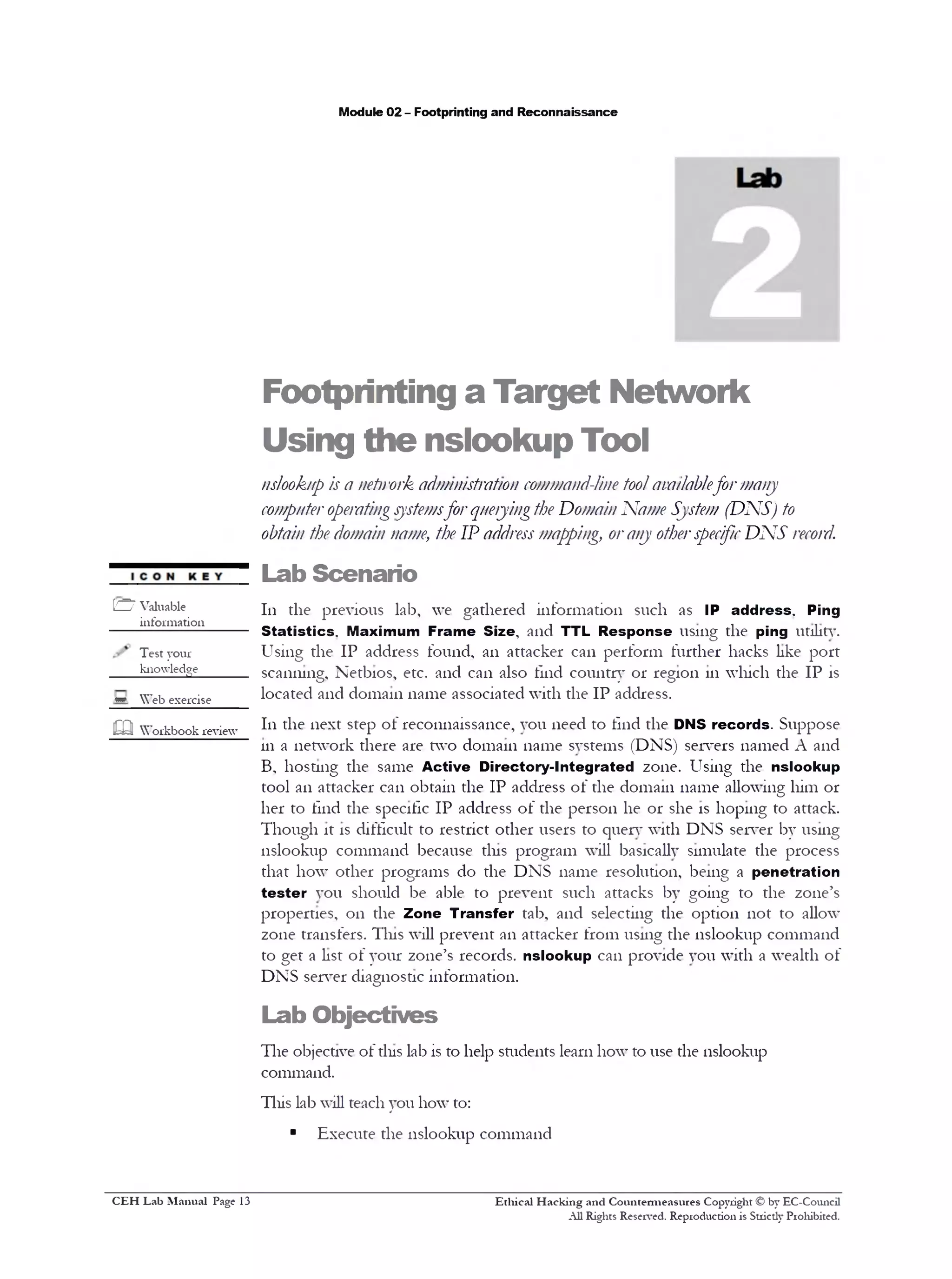 Module 02 - Footprinting and Reconnaissance
Footprinting a Target Network
Using the nslookup Tool
nslookup is a network administration command-line toolavailablefor many
computeroperatingsystemsfor queryingthe Domain Name System (DNS) to
obtain the domain name, the IP addressmapping, orany otherspecificDNS record.
Lab Scenario
111 the previous lab, we gathered information such as IP address. Ping
Statistics. Maximum Frame Size, and TTL Response using the ping utility.
Using the IP address found, an attacker can perform further hacks like port
scanning, Netbios, etc. and can also tlnd country or region 111which the IP is
located and domain name associated with the IP address.
111 the next step of reconnaissance, you need to find the DNS records. Suppose
111a network there are two domain name systems (DNS) servers named A and
B, hosting the same Active Directory-Integrated zone. Using the nslookup
tool an attacker can obtain the IP address of the domain name allowing him or
her to find the specific IP address of the person he or she is hoping to attack.
Though it is difficult to restrict other users to query with DNS server by using
nslookup command because tins program will basically simulate the process
that how other programs do the DNS name resolution, being a penetration
tester you should be able to prevent such attacks by going to the zone’s
properties, on the Zone Transfer tab, and selecting the option not to allow
zone transfers. Tins will prevent an attacker from using the nslookup command
to get a list of your zone’s records, nslookup can provide you with a wealth of
DNS server diagnostic information.
Lab Objectives
The objective of tins lab is to help students learn how to use the nslookup
command.
This lab will teach you how to:
■ Execute the nslookup command
Ethical H acking and Countermeasures Copyright © by EC-Council
All Rights Reserved. Reproduction is Stricdy Prohibited.
[£Z7 Valuable
information
Test your
knowledge______
* Web exercise
!322 Workbook review
C EH Lab M anual Page 13
 