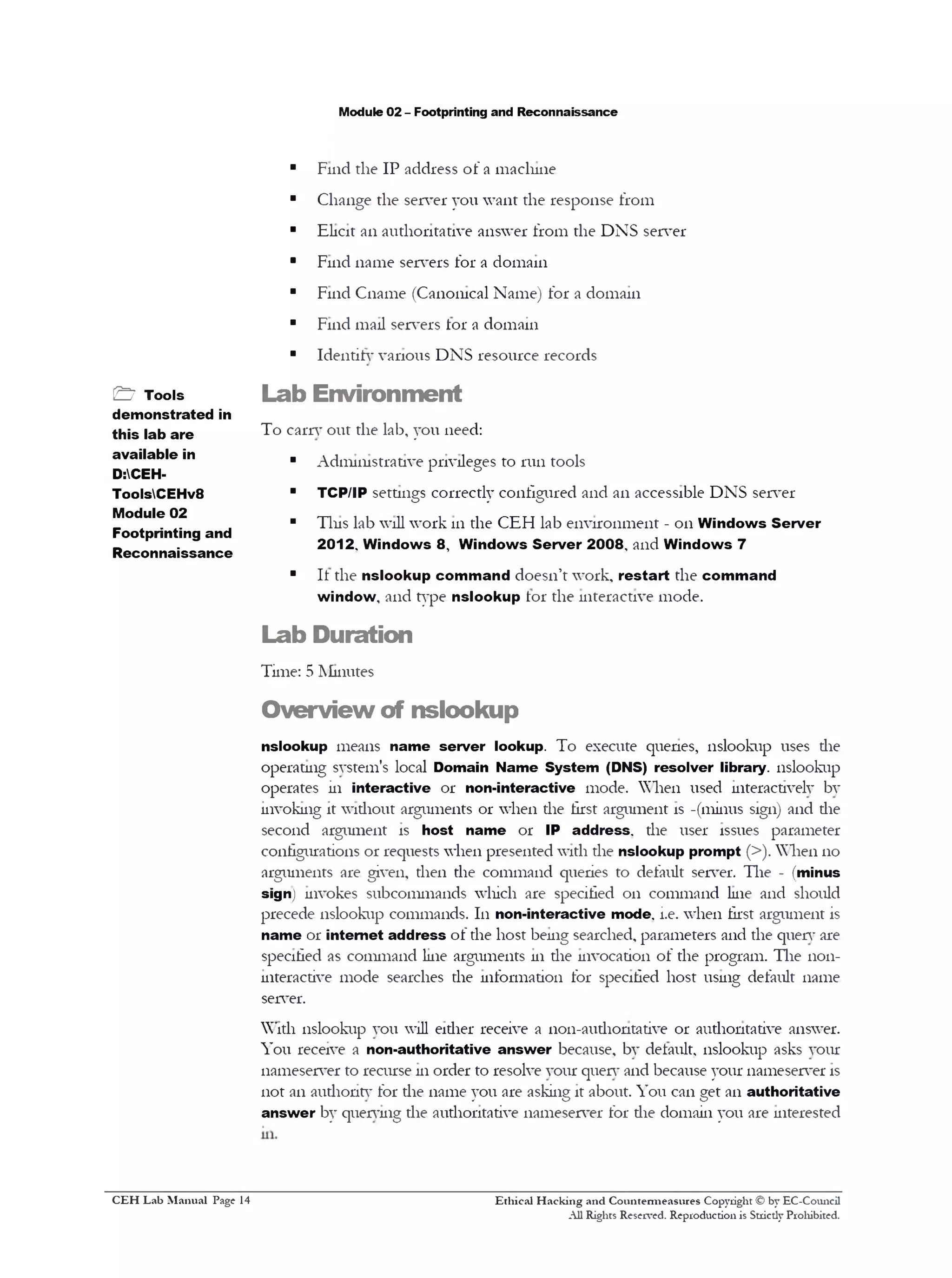 Module 02 - Footprinting and Reconnaissance
■ Find the IP address of a machine
■ Change the server you want the response from
■ Elicit an authoritative answer from the DNS server
■ Find name servers for a domain
■ Find Cname (Canonical Name) for a domain
■ Find mail servers tor a domain
■ Identify various DNS resource records
Lab Environment
To carry out the lab, you need:
■ Administrative privileges to run tools
■ TCP/IP settings correctly configured and an accessible DNSserver
■ Tins lab will work 111the CEH lab environment - 011Windows Server
2012. Windows 8 , Windows Server 2008‫י‬ and Windows 7
■ It the nslookup command doesn’t work, restart the command
window, and type nslookup tor the interactive mode.
Lab Duration
Time: 5 Minutes
Overview of nslookup
nslookup means name server lookup. To execute quenes, nslookup uses die
operating system’s local Domain Name System (DNS) resolver library, nslookup
operates in interactive 01‫־‬ non-interactive mode. When used interactively by
invoking it without arguments 01‫־‬when die first argument is -(minus sign) and die
second argument is host name 01‫־‬ IP address, the user issues parameter
configurations 01‫־‬requests when presented with the nslookup prompt (>). When 110
arguments are given, then the command queries to default server. The - (minus
sign) invokes subcommands which are specified 011 command line and should
precede nslookup commands. In non-interactive mode. i.e. when first argument is
name 01‫־‬internet address of the host being searched, parameters and the query are
specified as command line arguments 111the invocation of the program. The non-
interactive mode searches the information for specified host using default name
server.
With nslookup you will eidier receive a non-audiontative or authoritative answer.
You receive a non-authoritative answer because, by default, nslookup asks your
nameserver to recurse 111order to resolve your query and because your nameserver is
not an authority for the name you are asking it about. You can get an authoritative
answer by querying the authoritative nameserver for die domain you are interested
Ethical H acking and Countem ieasures Copyright © by EC-Council
All Rights Reserved. Reproduction is Stricdy Prohibited.
& Tools
demonstrated in
this lab are
available in
D:CEH-
ToolsCEHv8
Module 02
Footprinting and
Reconnaissance
C EH Lab M anual Page 14
 