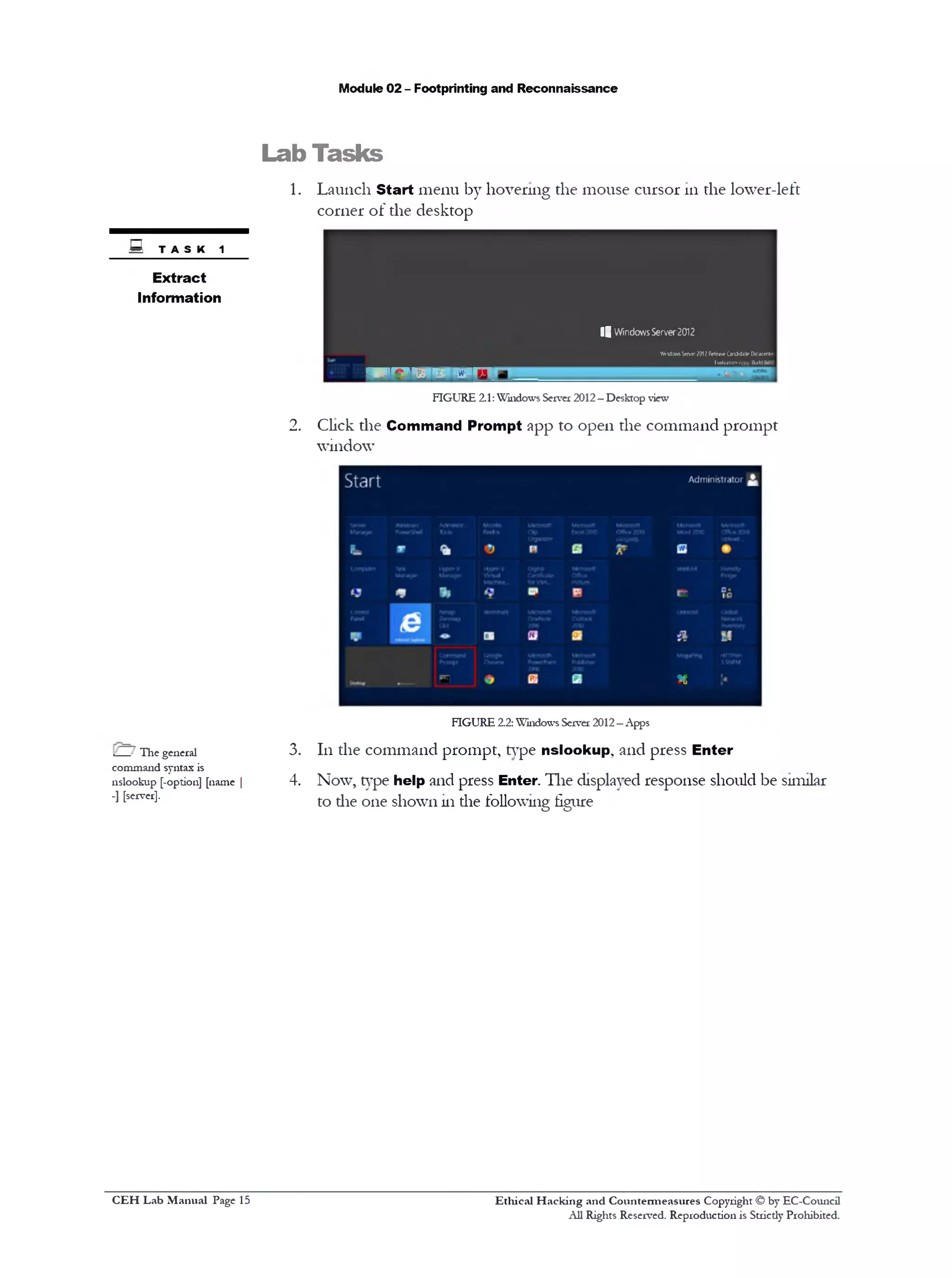 Module 02 - Footprinting and Reconnaissance
Lab Tasks
1. Launch Start menu by hovering the mouse cursor 111the lower-left
corner of the desktop
i j WindowsServer2012
fttndcMsSewe*2012ReleMQnxtditeOaiMtm•
!valuationcopyfold
IP P R P G S * 5 ; ‫י‬ ‫יט‬ ‫ן‬ ‫ל‬ ‫ל‬ ‫ן‬
FIGURE 2.1:Windows Server 2012—Desktop view
2. Click the Command Prompt app to open the command prompt
window
FIGURE 2.2:Windows Server 2012—Apps
3. 111the command prompt, type nslookup, and press Enter
4. Now, type help and press Enter. The displayed response should be similar
to die one shown 111the following figure
S TASK1
Extract
Information
,__ The general
command syntax is
nslookup [-option] [name |
-] [server].
Ethical H acking and Countermeasures Copyright © by EC-Council
All Rights Reserved. Reproduction is Stricdy Prohibited.
C EH Lab M anual Page 15
 