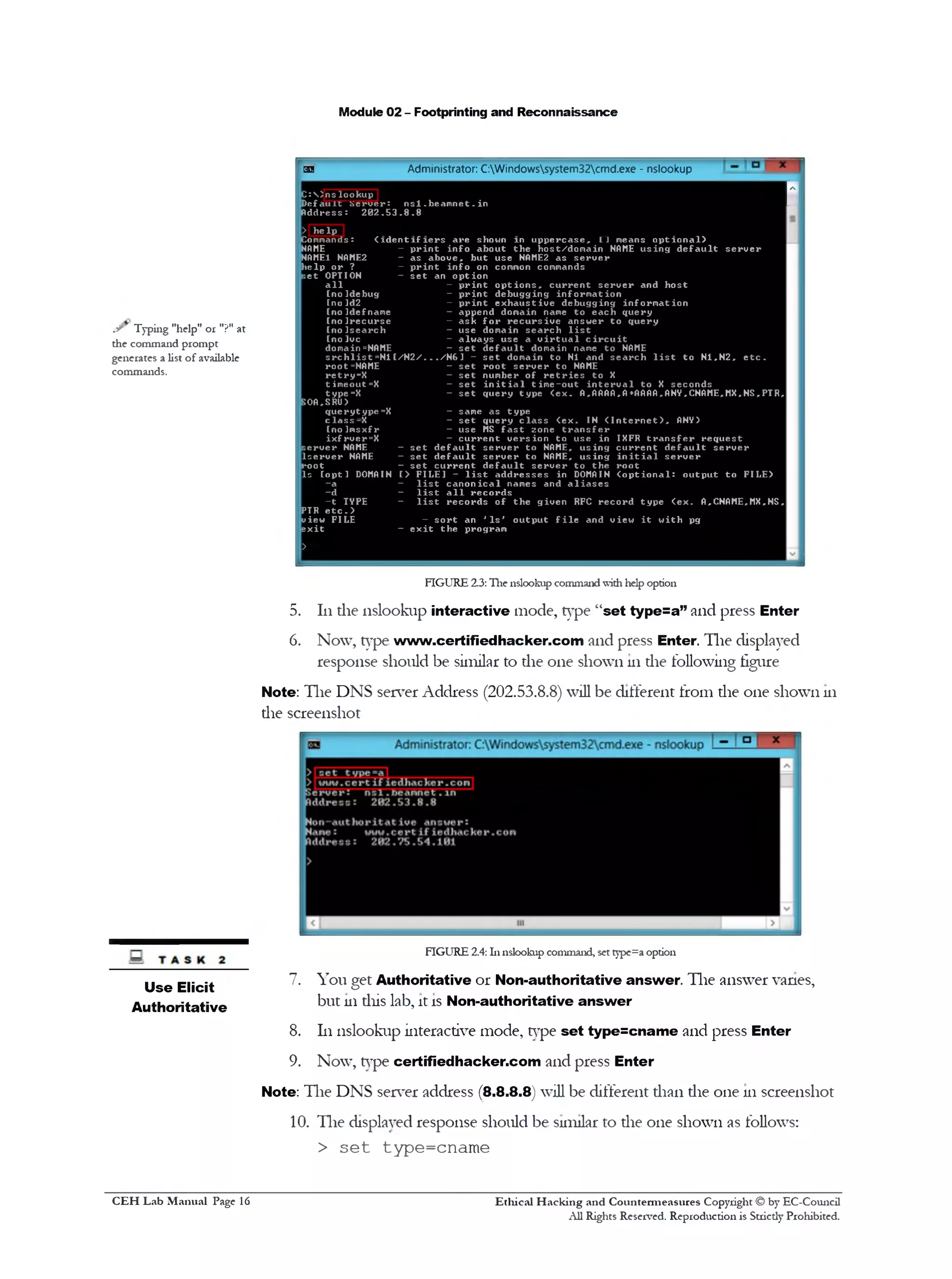 Module 02 - Footprinting and Reconnaissance
ss Administrator: C:Windowssystem32cmd.exe - nslookup
C :  ) n s l o o k u p
SD e f a u l t S e r v e r : n s l . b e a m n e t . in
A d d r e s s : 2 0 2 . 5 3 . 8 . 8
> h e l p
Commands: ( i d e n t i f i e r s a r e shown in u p p e r c a s e , LJ means o p t i o n a l )
NAME - p r i n t i n f o a b o u t t h e h o s t/ d o m a i n NAME u s i n g d e f a u l t s e r v e r
NAME1 NAME2 - a s a b o v e , b u t u s e NAME2 a s s e r v e r
h e l p o r ? ‫־‬ p r i n t i n f o on common commands
s e t OPTION - s e t an o p t i o n
a l l - p r i n t o p t i o n s * c u r r e n t s e r v e r an d h o s t
[n o ]d e b u g - p r i n t d e b u g g in g i n f o r m a t i o n
[ n o ld 2 ‫־‬ p r i n t e x h a u s t i v e d e b u g g in g i n f o r m a t i o n
[ n o I d e f name - a p p e n d domain name t o e a c h q u e ry
[ n o ! r e c u r s e - a s k f o r r e c u r s i v e a n s w e r t o q u e r y
[ n o ! s e a r c h - u s e domain s e a r c h l i s t
[no Ivc - a lw a y s u se a v i r t u a l c i r c u i t
domain =NAME - s e t d e f a u l t domain name t o NAME
s r c h l i s t = N 1 [ / N 2 / . . . / N 6 1 - s e t domain t o N1 an d s e a r c h l i s t t o N1,N2, e t c .
r o o t =NAME - s e t r o o t s e r v e r t o NAME
re tr y = X - s e t num ber o f r e t r i e s t o X
t imeout=X - s e t i n i t i a l t i m e - o u t i n t e r v a l t o X s e c o n d s
ty p e =X - s e t q u e r y t y p e ( e x . A,AAAA,A*AAAA,ANY,CNAME,MX,NS,PTR,
SOA,SRU)
q u e r y t y p e =X - same a s ty p e
c l a s s ‫־‬ X — s e t q u e r y c l a s s <ex. IN ( I n t e r n e t ) , ANY)
[n o ]m sx f r - u s e MS f a s t zone t r a n s f e r
i x f r v e r= X - c u r r e n t v e r s i o n t o u s e in IXFR t r a n s f e r r e q u e s t
s e r v e r NAME - s e t d e f a u l t s e r v e r t o NAME, u s i n g c u r r e n t d e f a u l t s e r v e r
l s e r w e r NAME - s e t d e f a u l t s e r v e r t o NAME, u s i n g i n i t i a l s e r v e r
r o o t - s e t c u r r e n t d e f a u l t s e r v e r t o t h e r o o t
I s [ o p t ] DOMAIN [> FILE] - l i s t a d d r e s s e s in DOMAIN ( o p t i o n a l : o u t p u t t o FILE)
- a ‫־‬ l i s t c a n o n i c a l names an d a l i a s e s
- d — l i s t a l l r e c o r d s
- t TYPE - l i s t r e c o r d s o f t h e g iv e n RFC r e c o r d t y p e ( e x . A,CNAME,MX,NS,
PTR e t c . >
view FILE - s o r t an ' I s ' o u t p u t f i l e an d v iew i t w i t h pg
e x i t
>
- e x i t t h e pro g ram
FIGURE 2.3: The nslookup commandwith help option
5. 111the nslookup interactive mode, type “set type=a” and press Enter
6. Now, type www.certifiedhacker.com and press Enter. The displayed
response should be similar to die one shown 111die following figure
Note: The DNS server Address (202.53.8.8) will be different from die one shown 111
die screenshot
FIGURE 2.4: hi nslookup command, set type=a option
7. You get Authoritative or Non-authoritative answer. The answer vanes,
but 111diis lab, it is Non-authoritative answer
8. 111nslookup interactive mode, type set type=cname and press Enter
9. Now, type certifiedhacker.com and press Enter
Note: The DNS server address (8 .8 .8 .8) will be different dian die one 111screenshot
10. The displayed response should be similar to die one shown as follows:
> set type=cname
.S' Typing "help" or "?" at
the command prompt
generates a list of available
commands.
Use Elicit
Authoritative
Ethical H acking and Countermeasures Copyright © by EC-Council
All Rights Reserved. Reproduction is Strictly Prohibited.
C EH Lab M anual Page 16
 
