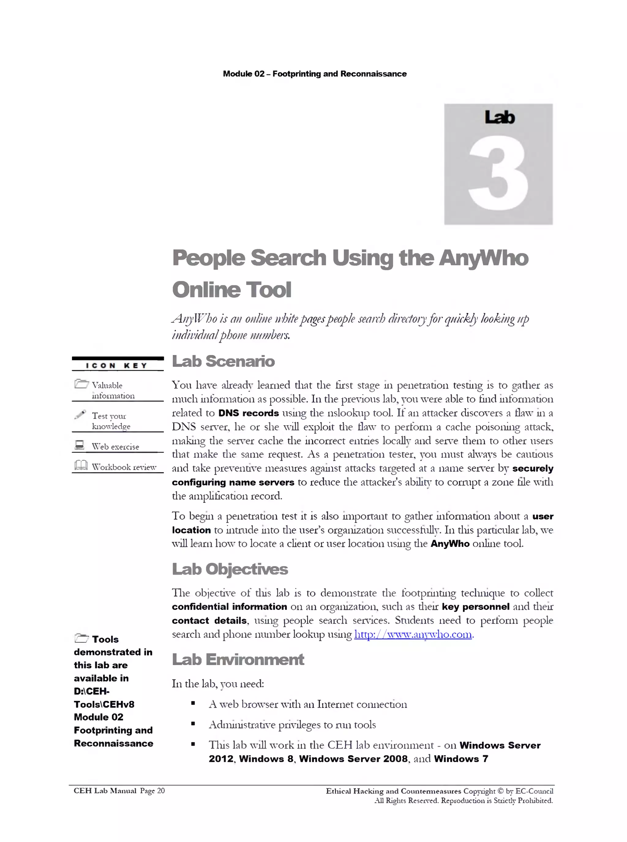 Module 02 - Footprinting and Reconnaissance
People Search Using the AnyWho
Online Tool
A_nyWho is an online whitepagespeople searchdirectoryforquickly lookingup
individualphone numbers.
Lab Scenario
You have already learned that the first stage in penetration testing is to gather as
much information as possible. 111the previous lab, you were able to find information
related to DNS records using the nslookup tool. If an attacker discovers a flaw 111a
DNS server, he or she will exploit the flaw to perform a cache poisoning attack,
making die server cache the incorrect entries locally and serve them to other users
that make the same request. As a penetration tester, you must always be cautious
and take preventive measures against attacks targeted at a name server by securely
configuring name servers to reduce the attacker's ability to cormpt a zone hie with
the amplification record.
To begin a penetration test it is also important to gather information about a user
location to intrude into the user’s organization successfully. 111tins particular lab, we
will learn how to locate a client or user location using die AnyWho online tool.
Lab Objectives
The objective of tins lab is to demonstrate the footprinting technique to collect
confidential information on an organization, such as then: key personnel and then‫־‬
contact details, usnig people search services. Students need to perform people
search and phone number lookup usnig http: / /www.a11ywho.com.
Lab Environment
111the lab, you need:
■ A web browser with an Internet comiection
■ Admnnstrative privileges to run tools
■ Tins lab will work 111the CEH lab environment - on Windows Server
2012. Windows 8 , Windows Server 2008. and Windows 7
Ethical H acking and Countem ieasures Copyright © by EC-Comicil
All Rights Reserved. Reproduction is Stricdy Prohibited.
Valuable
mfonnation_____
Test your
knowledge
*d Web exercise
m Workbook review
H Tools
demonstrated in
this lab are
available in
D:CEH-
ToolsCEHv8
Module 02
Footprinting and
Reconnaissance
C EH Lab M anual Page 20
 