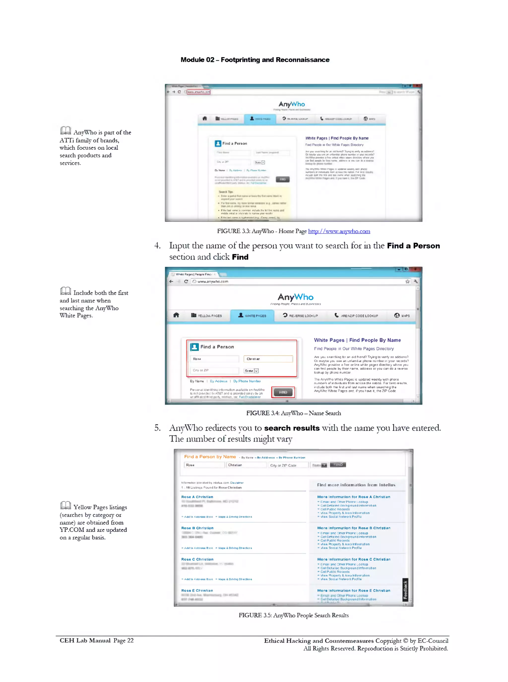 Module 02 - Footprinting and Reconnaissance
ua AnyWho is part of the
ATTi family of brands,
which focuses on local
search products and
services.
4. Input die name of die person you want to search for in die Find a Person
section and click Find
c a Include both the first
and last name when
searching the AnyWho
White Pages.
5. AnyWho redirects you to search results with die name you have entered.
The number of results might van‫־‬
m Yellow Pages listings
(searches by category or
name) are obtained from
YP.COM and are updated
on a regular basis.
Find a Person b y Name . Byname ..ByAddiets ■>ByPhon• Nufntwr
Rose Chnstian City or 7IP Cofle ■ 1 5 0 1
11'tin*1c« ocvUtJIiy Welue.com Oteettmer
1 10 Listings Poundfor RoseChnstian
Tind mote inloim allon ftom Intollus
Rose A Christian
»a m toAccrees 899( ” Mace &onvng Drocncrs
M ore inform ation fo r Rose A Christian
‫•י‬ Email anfl Otner Phone Lookup
‫יי‬ Get Detailed Background information
•‫״‬ Get Pucnc Records
‫״‬ view Property &Area Information
‫״‬ View Social NetworkProfile
Rose B Christian
•M M I Cmm+0* OM W O O M if
» AddtoAddress B99k » Maps &Drivhg Dkecllor.s
M ore inform ation fo r Rose B Christian
» Email ano other Phone Lookup
*>Getoetaiso Backflround information
* Gel Public Records
* view Praocitv &Area Information
‫•י‬ view Social NetworkProfile
M ore Inform ation fo r Rose C Christian
‫יי‬ Email 300 otner Phone lookup
“ Get D ttilac BackQiound Information
» G•! Pjtl'C RtCOIdS
*‫״‬ Wew Property &A/ea Information
** view Social NetworkProfile
M ore inform ation to r R o •• E Christian
Rose C Christian
mmmm‫י״‬MM
•W •*% 9t t t
» A40(o /.M im B99k ‫״‬>Maps 4 DrivhgDictions
Rose E Christian
FIGURE 3.5: AnyWho People Search Results
it™WhitePage?| People Fin: ^
<‫־‬ C © www.anywho.com
AnyWho
FtnoirvPcopfeFaecestnoBjsnesscs
f t B s YELLOWPACES X WHITEPAGES O REVERSELOOKUP I AREA/ZIPCODELOOKUP © UAPS
White Pages | Find People By Name
Tind People in Our White Pages Directory
Are you starching for an old friend? Trying to verify an address?
Oi maybe you see an unfamiliar phone number in your records?
AnyWho provides a free online while pages directory where you
can find people by their name, address or you can do a reverse
lookjp by phone number
The AnyWho While Pages is updated weekly with phone
numbers of irdr/duals from across the nation For best results,
include both the first and last name when searching the
AnyWho White Pages and. ifyou have it. the ZIP Code
^ Find a P erso n
Rose | Christian
City or ZIP 1State [vl
By Mama By Address I By Phone Number
Personal identifyinginformation available onAnAVho
is n:t cio•*JeJbyAT&Tand isprovidedsolely by an
uraflated find parly. Intelm3.Inc Full Disclaimer
FIGURE 3.4: AnyWho—Name Search
AnyWho
4‫־‬ *♦ C (ww»anyA»o;orj
9 Kt.fcHSELOOKUP
White Pages | Find People By Name
FadPcoote ■aOu write Fages Directory
V»ywi ukM ) farsn1MfnuxffTryngro*»rfyw ad*«s»?
01■wAxyx!s» 1‫י׳‬ irtfmfcarc#10r*iwmbjr11yju‫׳‬rccods?
AnrtthocrtrtCet a»*♦aW*e«txe3e«e4drector/ <rt1«reyoi
carlad metobvtte*rumt jdoeti wyouc4nto1
‫אז־‬*yrno wm«Pa^»t II unaan*<w4Kiy<mt pr*
mrtm%0»n(M*dt tonKirntr*? ranon ro‫׳‬ t«5
ncw*»tootreits‫־‬trc as: rum♦trtn *arcrwtj ir
Find a Person
cerorap ®*!•E]
Bf Nimm> I ByAWVm I ByPh4n«Min*■••
Vlh«lati tar* t coniron rclud•Iht till Ira!rv•
Mitti•‫׳‬mdd• ratalat :*v'liaU10rurrwrcoo
1•(g rMyJmi•<‫ו«ו«י»*ןץ‬»•If«• !»•<<»ro‫י‬
FIGURE 3.3: AnyWho - Home Page http://www.anywho.com
Ethical H acking and Countermeasures Copyright © by EC-Council
All Rights Reserved. Reproduction is Strictly Prohibited.
C EH Lab M anual Page 22
 