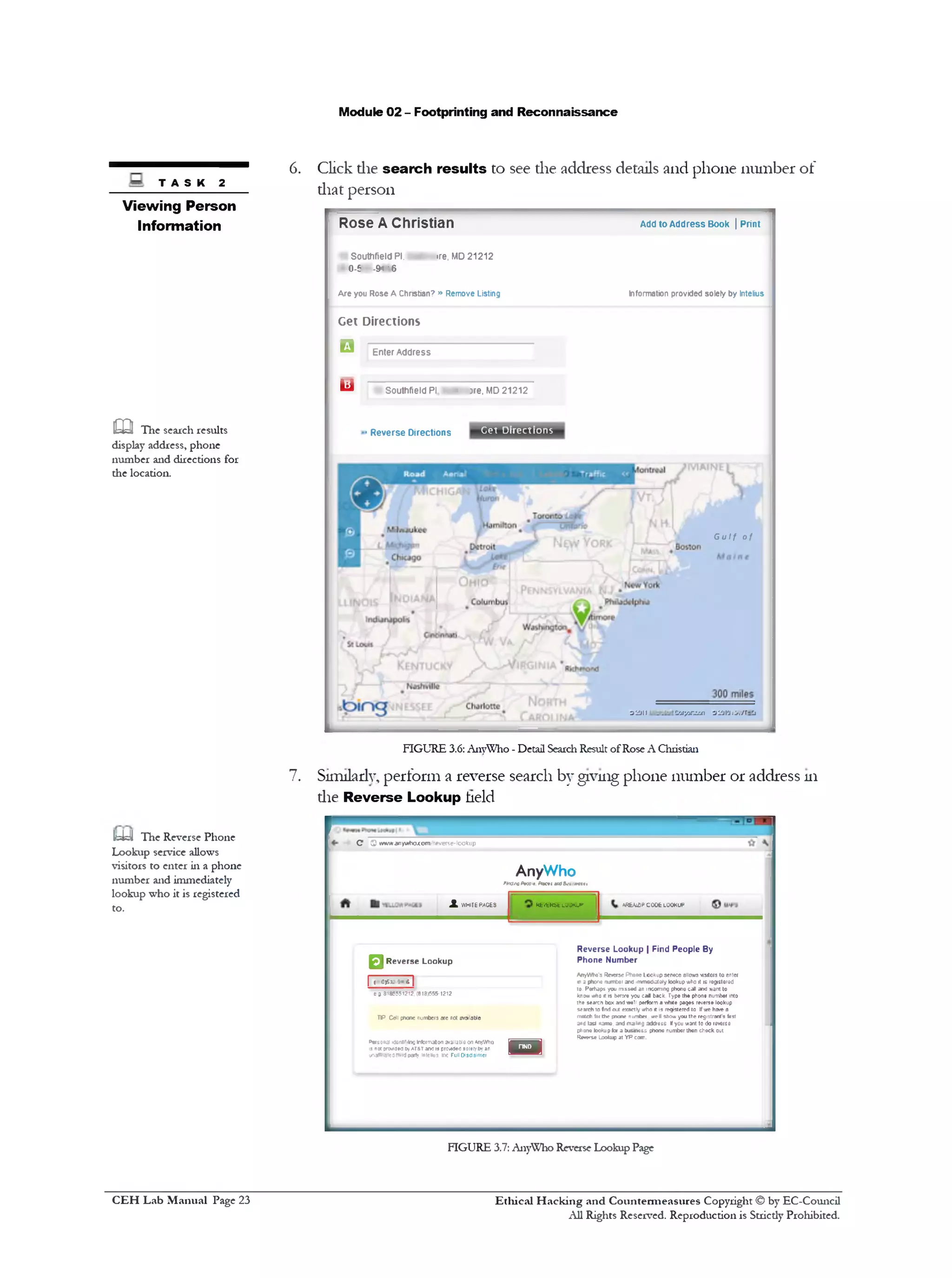 Module 02 - Footprinting and Reconnaissance
6. Click die search results to see the address details and phone number of
that person
Add to Address Book | Print
Information provided solely by Intelius
Rose A Christian
Southfield PI, !re, MD21212
0-f -SH' 6
A re you Rose A Christian? » Remove Listing
Get Directions
□ Enter Address
Southfield PI. 3 • ‫־‬re. MD21212‫ש‬
Cet Directions>Reverse Directions
Gulf of
O ' J J t t Z 'j r / j n d u i -j 'jj l‫׳‬j !>.‫׳‬/ r ‫־‬ Cj
t a s k 2
Viewing Person
Information
m The search results
display address, phone
number and directions for
the location.
FIGURE 3.6: AnyWho - Detail SearchResult ofRose A Christian
7. Sinulady, perform a reverse search by giving phone number or address 111
die Reverse Lookup held
C 0 ww/w.anyvrtx>.com‫׳‬•everse-lookup
AnyWho
f*a3ta0Arcc-f. Pitert m35v■*‫>»«»׳‬
A«bWJPC006 LOOKUP•Kfc«‫׳‬fcRStLOOKUPJLkVHIfEPACES
R everse L ookup | Find People By
Phone N um ber
AnyWho's ReversePhoneLooKupsewce allowsvisitors to enter
* ‫ימא*ן‬‫ג‬‫י‬ »number and immediatelylookupwhoit is registered
to. Perhaps you mssed anincoming phonecall andwant to
knowwhox is bewe you call back. Typethe phonenumber into
the searchboxandwell performawhite pages reverselookup
search‫פז‬fn i out exactlywho it is registeredto Ifwe ha>‫־‬ea
matchfarth* pnone number well showyoutheregistrant'sfirst
andlast name, andmaimg address Ifyou want to doreverse
phonelookupfor a business phone number then checkout
Rwrse Lookup at YP.com.
n
□ R everse Lookup
| <0>sx»«r|
e» 8185551212.(818)655-1212
HP Cetl phone numbers are not ewailable
Personal ‫״‬J6nnr.incinformationavailableonAnyWho
is n« pwaeo byAT&Tandisprovidedsolerfbyan
i^affiatedthirdparly intelius. Inc Full Disclaimer
IteUJ The Reverse Phone
Lookup service allows
visitors to enter in a phone
number and immediately
lookup who it is registered
to.
FIGURE 3.7: AnyWho Reverse Lookup Page
Ethical H acking and Countermeasures Copyright © by EC-Council
All Rights Reserved. Reproduction is Strictly Prohibited.
C EH Lab M anual Page 23
 