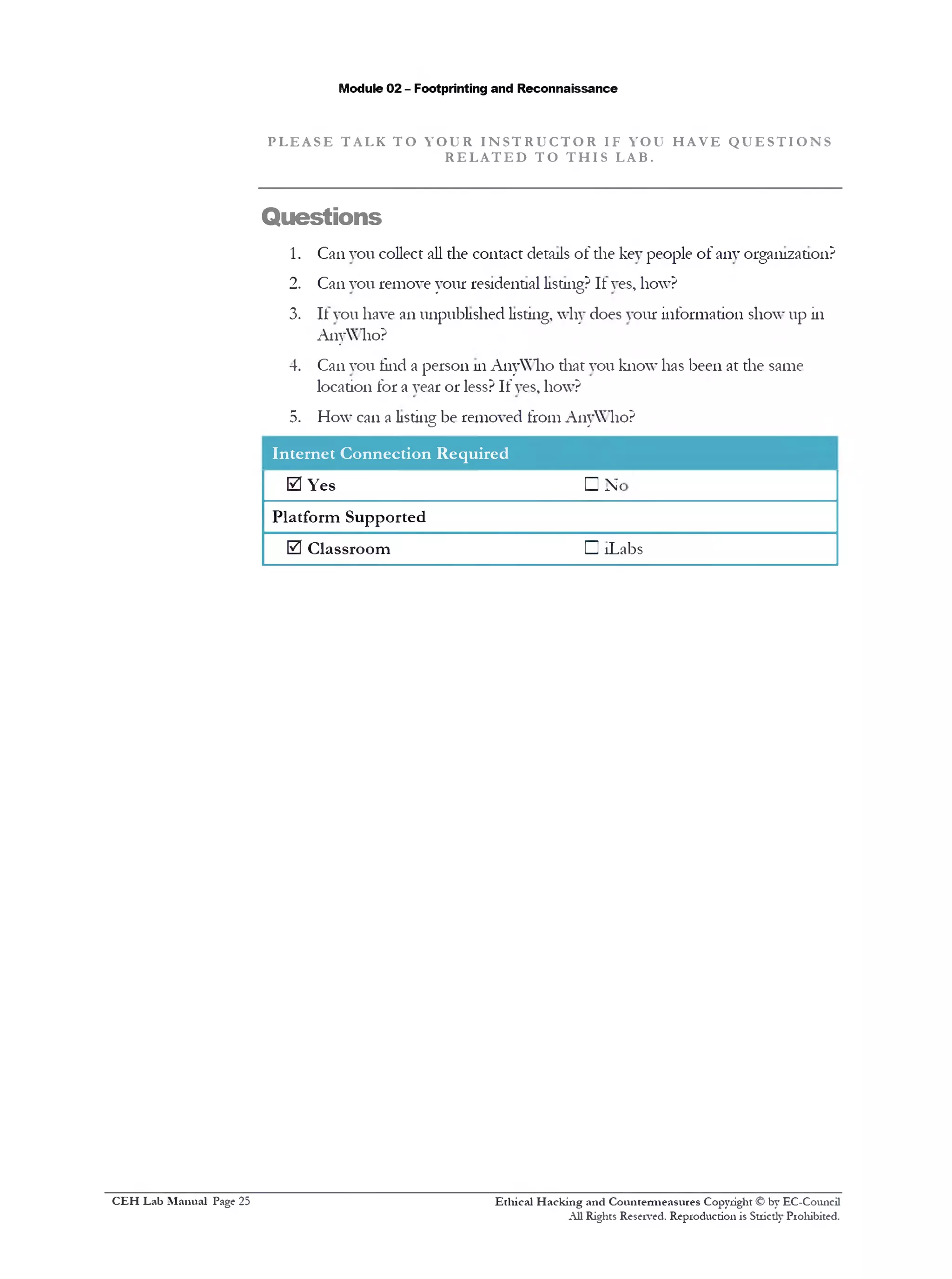 Module 02 - Footprinting and Reconnaissance
P L E A S E T AL K T O Y O U R I N S T R U C T O R IF YOU H A V E Q U E S T I O N S
R E L A T E D T O T H I S LAB.
Questions
1. Can vou collect all the contact details of the key people of any organization?
2. Can you remove your residential listing? It yes, how?
3. It you have an unpublished listing, why does your information show up in
AnyWho?
4. Can you tind a person in AnyWho that you know has been at the same
location for a year or less? If yes, how?
5. How can a listing be removed from AnyWho?
Internet Connection Required
0 Yes
Platform Supported
0 Classroom
□ N<
□ !Labs
Ethical H acking and Countermeasures Copyright © by EC-Council
All Rights Reserved. Reproduction is Strictly Prohibited.
C EH Lab M anual Page 25
 