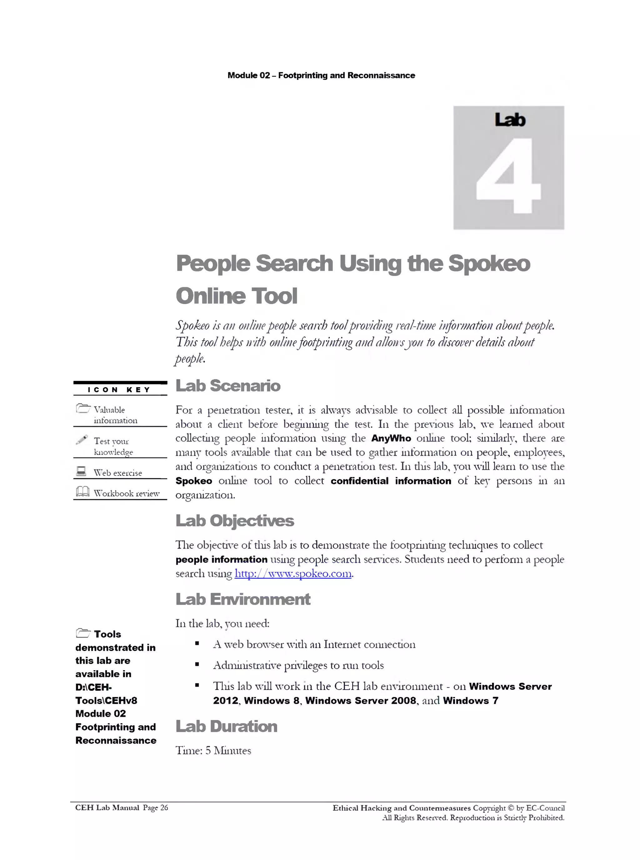 Module 02 - Footprinting and Reconnaissance
People Search Using the Spokeo
Online Tool
Spokeo is an onlinepeople search toolproviding real-time information aboutpeople.
This toolhelps nith onlinefootprintingandallowsyon to discoverdetails about
people.
Lab Scenario
For a penetration tester, it is always advisable to collect all possible information
about a client before beginning the test. 111 the previous lab, we learned about
collecting people information using the AnyWho online tool; similarly, there are
many tools available that can be used to gather information 011 people, employees,
and organizations to conduct a penetration test. 111tins lab, you will learn to use the
Spokeo online tool to collect confidential information of key persons m an
organization.
Lab Objectives
The objective ot tins lab is to demonstrate the footprinting teclnnques to collect
people information usmg people search services. Students need to perform a people
search usmg http://www.spokeo.com.
Lab Environment
111the lab, you need:
■ A web browser with an Internet coimection
■ Administrative privileges to run tools
■ Tins lab will work 111the CEH lab environment - 011Windows Server
2012. Windows 8 , Windows Server 2008, and Windows 7
Lab Duration
Time: 5 Minutes
I C O N KEY
(^7 Valuable
information
Test your
knowledge
—
Web exercise
m Workbook review
& Tools
demonstrated in
this lab are
available in
D:CEH-
ToolsCEHv8
Module 02
Footprinting and
Reconnaissance
Ethical H acking and Countermeasures Copyright © by EC-Council
All Rights Reserved. Reproduction is Stricdy Prohibited.
C EH Lab M anual Page 26
 