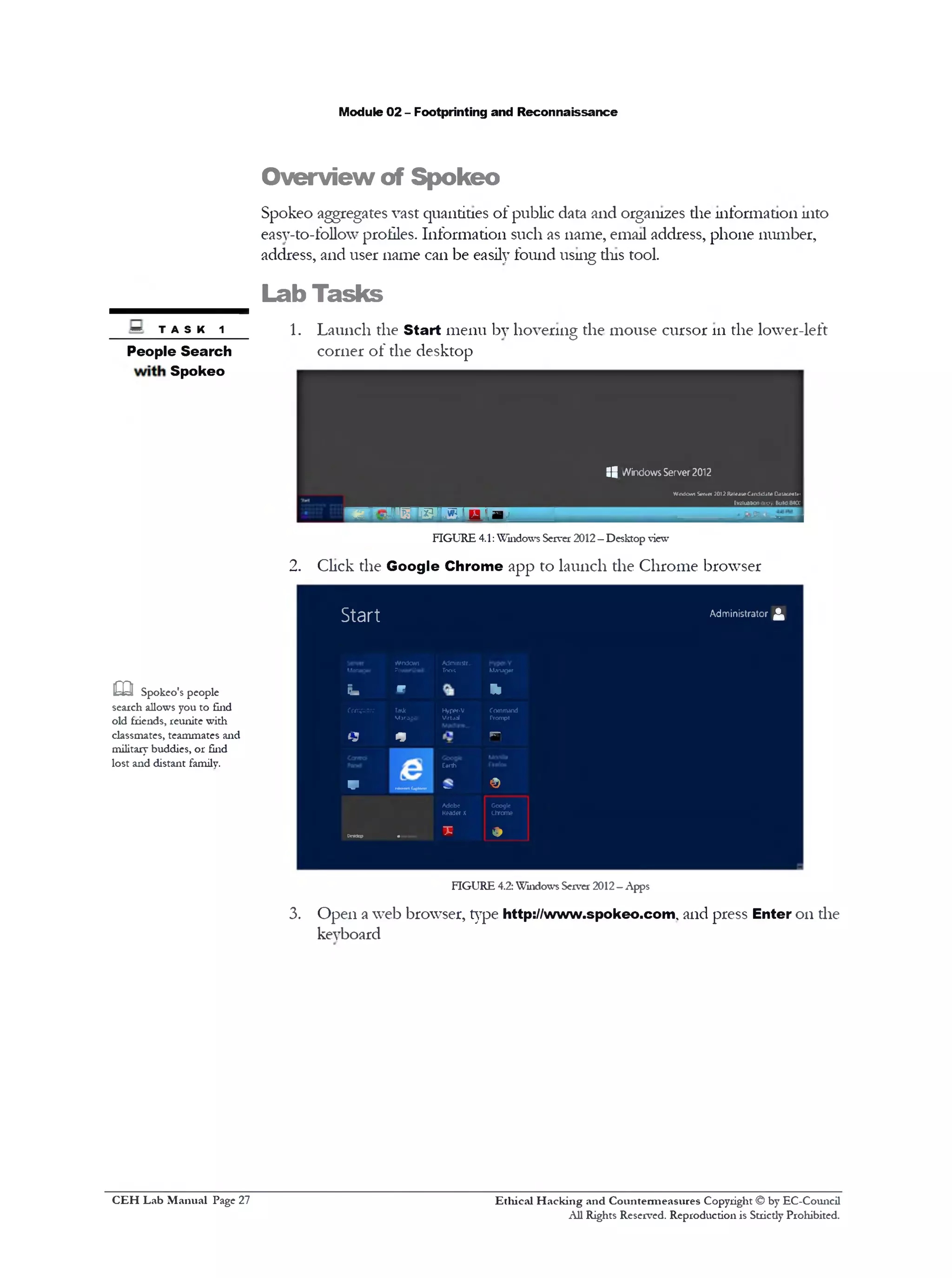 Module 02 - Footprinting and Reconnaissance
Overview of Spokeo
Spokeo aggregates vast quantities of public data and organizes die information into
easy-to-follow profiles. Information such as name, email address, phone number,
address, and user name can be easily found using tins tool.
_________ Lab Tasks
~ t a s k 1 1. Launch the Start menu by hovering the mouse cursor 111the lower-left
People Search corner of the desktop
Spokeo
:8 Windows Server 2012
WindowsServer 2012ReleaieCandidateCaiacealn
________________________________________________Evaluationcopy. BuW84a
w w i 1P "L W ' W 1 D H
FIGURE 4.1:Windows Server 2012—Desktop view
2. Click the Google Chrome app to launch the Chrome browser
S t a r t Administrator ^
Windows Admimstr...
Mwugor IWrttoll Tools Mannar
Fa *‫־‬ ‫י‬ ‫י‬
Computer Tad( Hyppf-V Command
Mjrooo1 Virtjal Prompt
Q * rn
Earth
V ^‫־־‬‫'״‬‘‫י‬1,‫™״‬ ©
Adobe Gcoglc
Readerx chrome
‫״‬“1
_____ T •
FIGURE 4.2: Windows Server 2012- Apps
3. Open a web browser, type http://www.spokeo.com, and press Enter 011die
keyboard
m Spokeo's people
search allows you to find
old friends, reunite with
classmates, teammates and
military buddies, or find
lost and distant family.
Ethical H acking and Countermeasures Copyright © by EC-Council
All Rights Reserved. Reproduction is Stricdy Prohibited.
C EH Lab M anual Page 27
 