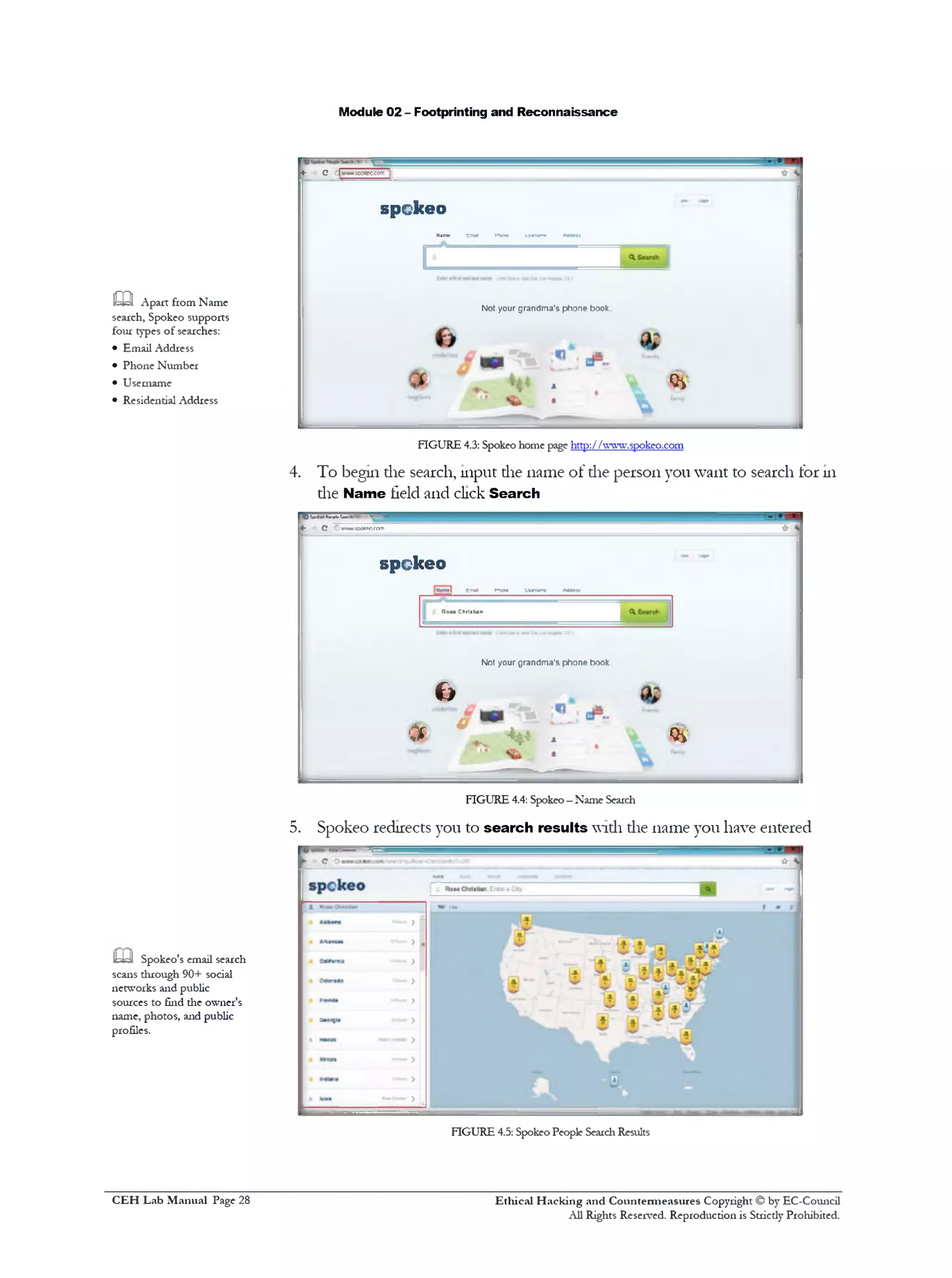 Module 02 - Footprinting and Reconnaissance
4‫־‬ C 'iwiwvlwiecccrr
spckeo
N*me tm*1 Hno*• itvmna AMn>
[
Not your grandm a's phone book
Qi
FIGURE 4.3: Spokeo home page http:/Afwvp.spokeo.com
4. To begin die search, input die name of die person you want to search for 111
die Name field and click Search
m Apart from Name
search, Spokeo supports
four types of searches:
• Email Address
• Phone Number
• Username
• Residential Address
O M w »*<*■• "‫יי‬‫ד‬ ?**‫־.!*׳‬‫״‬
‫»־‬ G vwwuwk'OCC/n
spckeo
Emal Pnw* Uwrww M tn i
Rom Chriatan
N ot your g randm a's p h o ne book
c>
m• ‫״‬ v
FIGURE 4.4: Spokeo—Name Search
5. Spokeo redirects you to search results widi die name you have entered
m Spokeo's email search
scans through 90+ social
networks and public
sources to find die owner's
name, photos, and public
profiles.
FIGURE 4.5: Spokeo People SearchResults
Ethical H acking and Countermeasures Copyright © by EC-Council
All Rights Reserved. Reproduction is Stricdy Prohibited.
C EH Lab M anual Page 28
 