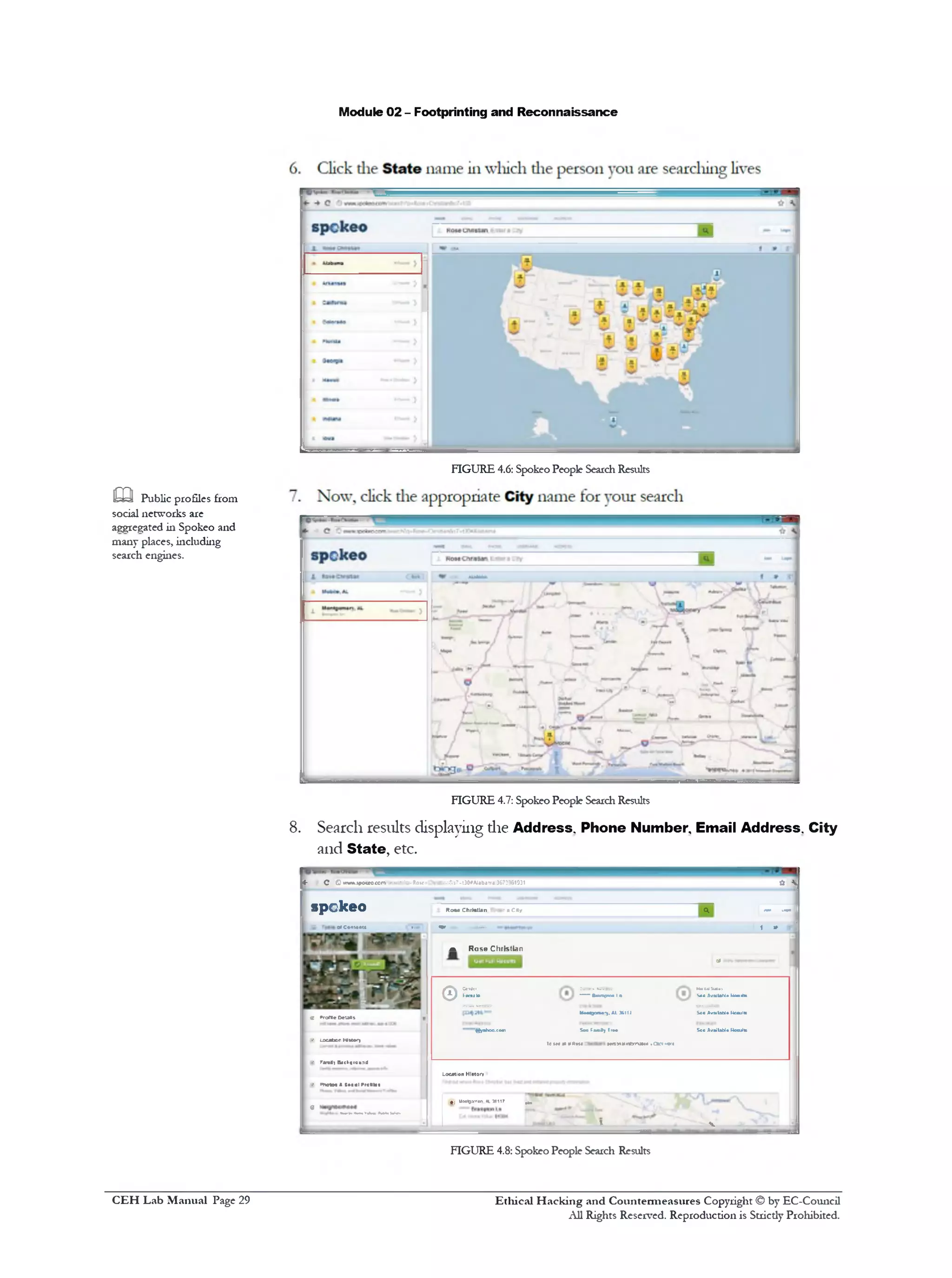 Module 02 - Footprinting and Reconnaissance
FIGURE 4.6: Spokeo People SearchResults
FIGURE 4.7: Spokeo People SearchResults
8. Search results displaying die Address. Phone Number Email Address. City
and State, etc.
<‫־‬ c C»TWA.»po«o<e*n**rcKc-Rove on&»7-t30#Alaba‫׳‬rfl;3&733G1931
* SJ
4 ------ 1spekeo RomChiMlanPntaraC*y
1is 0»C©‫יי‬*.•at* (M■, m m . 1 » sj
a Rose Christian
di 1
v*rora•Oeuas
‫־‬• LocationNttory
© S L
gyahoo.co‫״‬
ConWei MmkISuus
—Bunptc•Iit So*AvMlahl*UmiiM■
UM^orH-).A1J611J S«oAvailableKccultc
SeetaaSyIr•• SooAvailableKcculfc
Te(Ma*yfim ttnyttimnmtH••artnt‫׳‬e
1 •• Fara*1&*ch«rcu1‫־‬:J
LocationHistor.
1 •‫׳‬ onetM1JosjiPrefikf
I 0
;'^1UiMiovnan.*L16117 ^
i » v
FIGURE 4.8: Spokeo People Search Results
m Public profiles from
social networks are
aggregated in Spokeo and
many places, including
search engines.
Ethical H acking and Countermeasures Copyright © by EC-Council
All Rights Reserved. Reproduction is Strictly Prohibited.
C EH Lab M anual Page 29
 