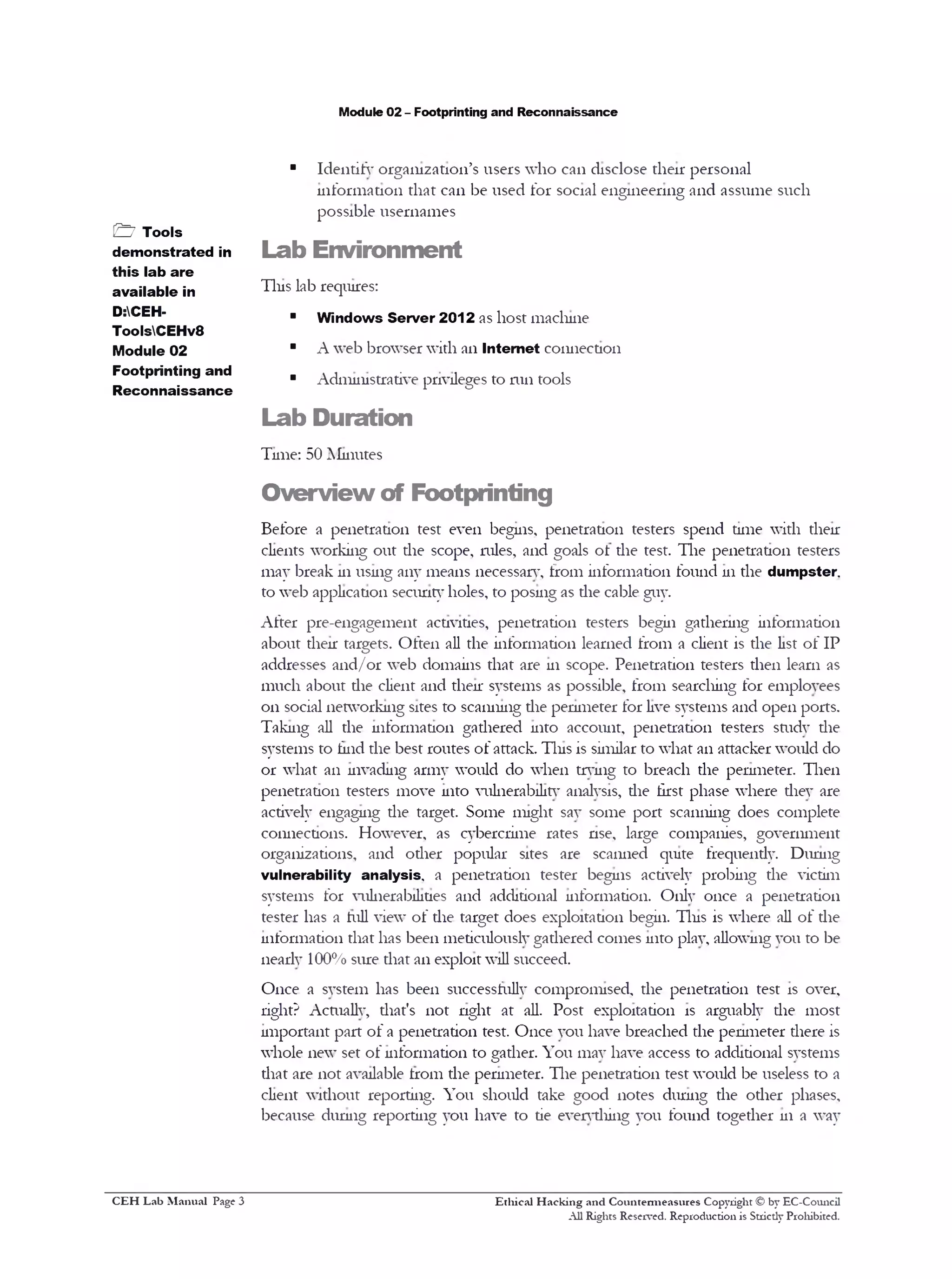 Module 02 - Footprinting and Reconnaissance
■ IdentitV organization’s users who can disclose their personal
information that can be used for social engineering and assume such
possible usernames
Lab Environment
Tins lab requires:
■ Windows Server 2012 as host machine
■ A web browser with an Internet connection
■ Administrative privileges to 11111tools
Lab Duration
Time: 50 ]Minutes
Overview of Footprinting
Before a penetration test even begins, penetration testers spend time with their
clients working out the scope, mles, and goals ot the test. The penetration testers
may break 111using any means necessary, from information found 111the dumpster,
to web application security holes, to posing as the cable guy.
After pre-engagement activities, penetration testers begin gathering information
about their targets. Often all the information learned from a client is the list of IP
addresses and/or web domains that are 111 scope. Penetration testers then learn as
much about the client and their systems as possible, from searching for employees
on social networking sites to scanning die perimeter for live systems and open ports.
Taking all the information gathered into account, penetration testers sftidv the
systems to find the best routes of attack. Tins is similar to what an attacker would do
or what an invading army would do when trying to breach the perimeter. Then
penetration testers move into vulnerabilitv analysis, die first phase where they are
actively engaging the target. Some might say some port scanning does complete
connections. However, as cybercrime rates nse, large companies, government
organizations, and other popular sites are scanned quite frequendy. During
vulnerability analysis, a penetration tester begins actively probing the victim
systems for vulnerabilities and additional information. Only once a penetration
tester has a hill view of the target does exploitation begin. Tins is where all of the
information that has been meticulously gathered comes into play, allowing you to be
nearly 100% sure that an exploit will succeed.
Once a system has been successfully compromised, the penetration test is over,
right? Actually, that's not nght at all. Post exploitation is arguably the most
important part of a penetration test. Once you have breached the perimeter there is
whole new set of information to gather. You may have access to additional systems
that are not available trom the perimeter. The penetration test would be useless to a
client without reporting. You should take good notes during the other phases,
because during reporting you have to tie evervdiing you found together 111 a way
Ethical H acking and Countem ieasures Copyright © by EC-Council
All Rights Reserved. Reproduction is Stricdy Prohibited.
& Tools
demonstrated in
this lab are
available in
D:CEH-
ToolsCEHv8
Module 02
Footprinting and
Reconnaissance
C EH Lab M anual Page 3
 