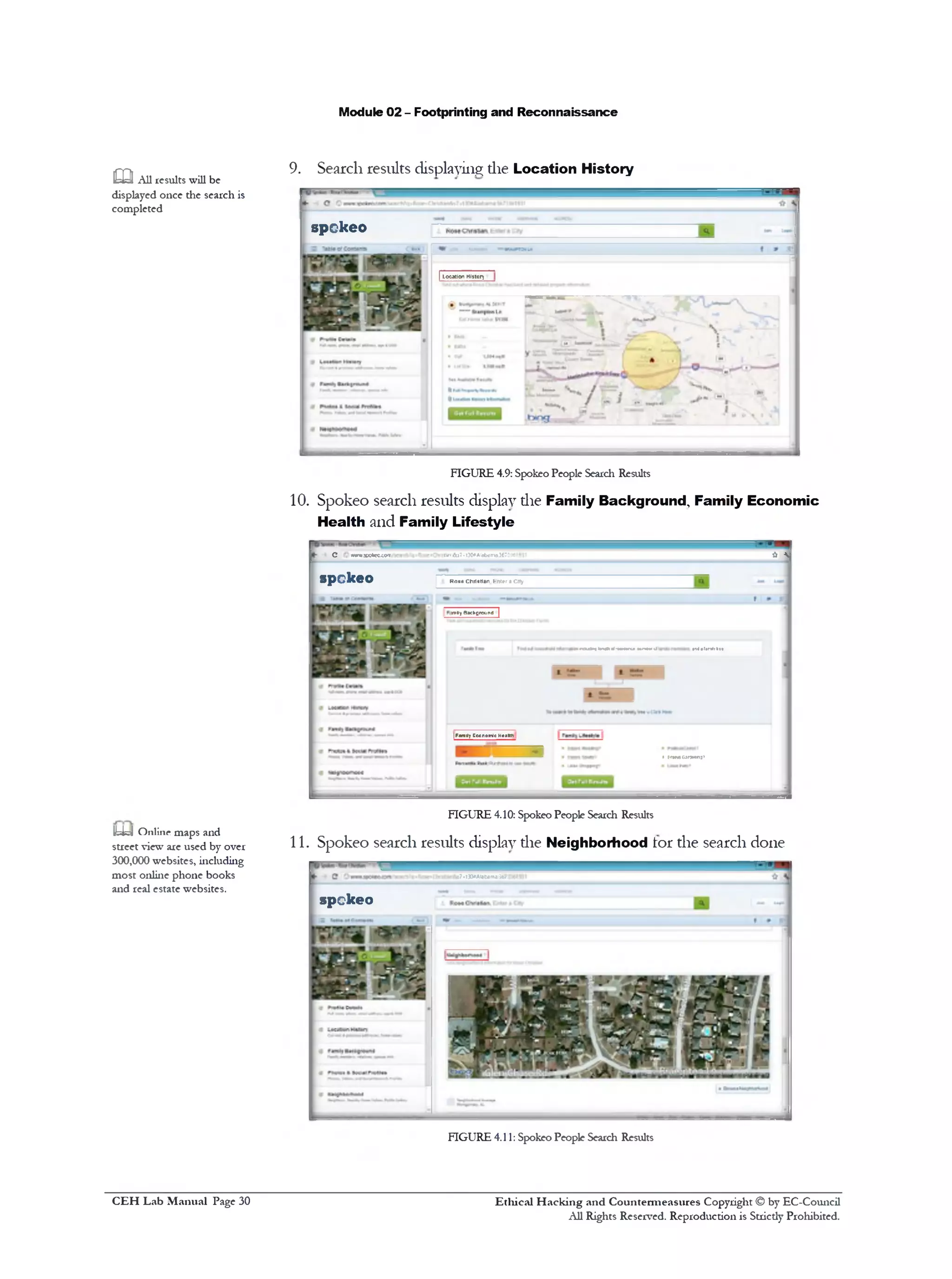 Module 02 - Footprinting and Reconnaissance
,mi 9. Search results displaying die Location History
&=y All results will be
displayed once the search is
completed
FIGURE 4.9: Spokeo People Search Results
10. Spokeo search results display die Family Background, Family Economic
Health and Family Lifestyle
* C w J B d m w ^57&‫]:-׳־‬OAI0b<1rr»3C73>6
spckeo Ko»e Christian Writer aCity
wiHyBacfcpround |
1•raudrt In # rf‫«׳‬Nm• Mir•**•d
|FamilyEccroiricH«»>f>
• EfWWGanjMino’
FIGURE 4.10: Spokeo People Search Results
11. Spokeo search results display die Neighborhood tor the search done
IUk!! Online maps and
street view are used by over
300,000 websites, including
most online phone books
and real estate websites.
FIGURE 4.11:Spokeo People Search Results
spckeo
| Location Hittory
17*t30«‫׳‬Alatrtma:367;
spckeo
Ethical H acking and Countermeasures Copyright © by EC-Council
All Rights Reserved. Reproduction is Strictly Prohibited.
C EH Lab M anual Page 30
 