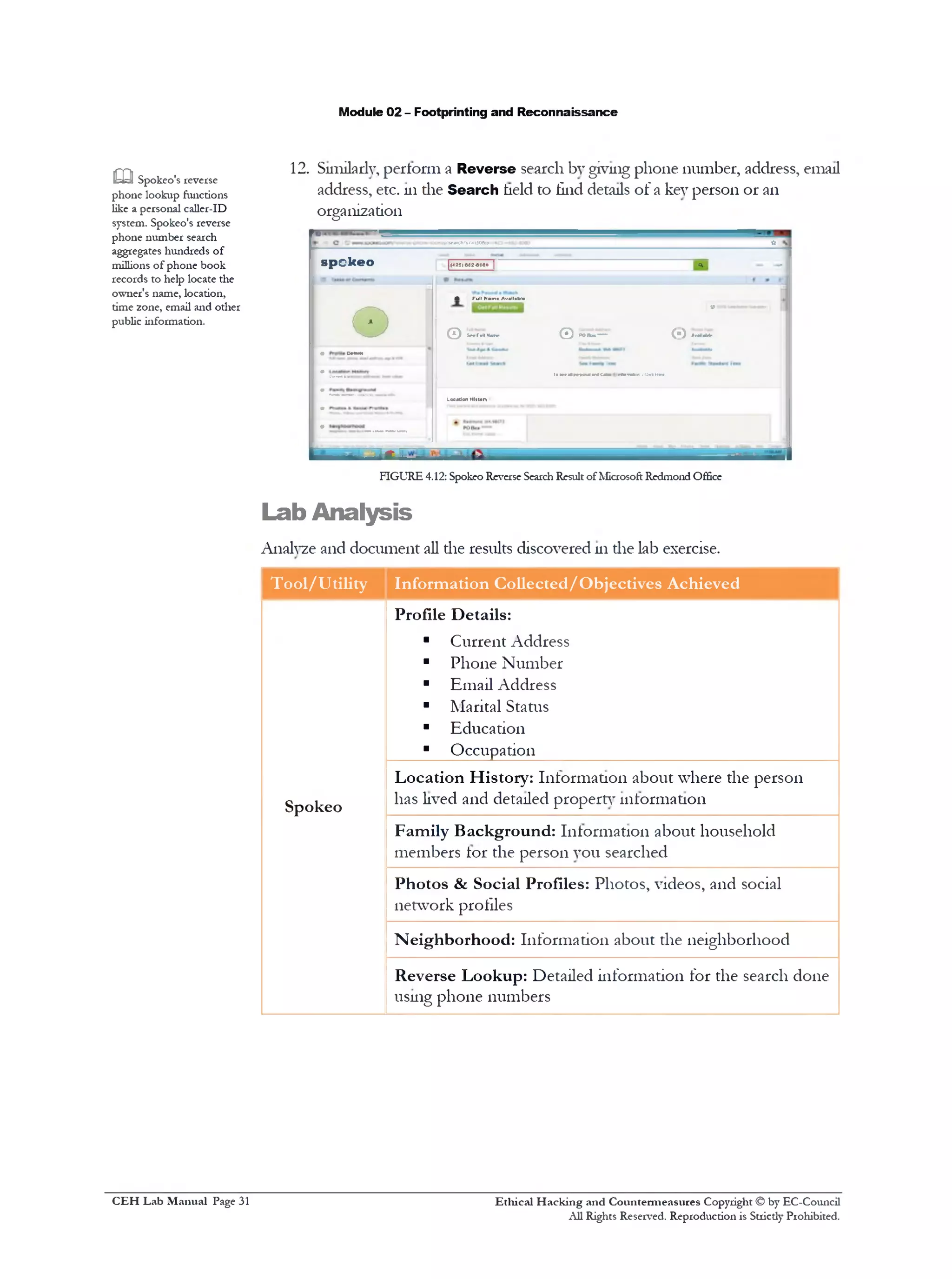 Module 02 - Footprinting and Reconnaissance
12. Similarly, perform a Reverse search by giving phone number, address, email
address, etc. 111die Search held to find details of a key person or an
organization
OOtejp,'S«*fCh>St=UO&P ■it
sp o k e o | ' [(•*25)002-6080| <*, -I
•
• TullNam• Av.ll.bl•
9 ‫>״‬•* n■■■■I 1
Q SnMlkm Q POBaa■*“*• (‫)י‬ AnM*»
V C*U>H
1>iwnmoxnwcmm r*»w«w.cmm—
-----"‫*־־"־‬*‫י־‬ LocutionHlttory
• ------ _
m Spokeo's reverse
phone lookup functions
like a personal caller-ID
system. Spokeo's reverse
phone number search
aggregates hundreds of
millions of phone book
records to help locate the
owner's name, location,
time zone, email and other
public information.
jr.!!__
FIGURE 4.12: Spokeo Reverse SearchResult of Microsoft Redmond Office
Lab Analysis
Analyze and document all the results discovered 111die lab exercise.
Tool/Utility Information Collected/Objectives Achieved
Profile Details:
■ Current Address
■ Phone Number
■ Email Address
■ Marital Status
■ Education
■ Occupation
Spokeo
Location History: Information about where the person
has lived and detailed property information
Family Background: Information about household
members tor the person you searched
Photos & Social Profiles: Photos, videos, and social
network profiles
Neighborhood: Information about the neighborhood
Reverse Lookup: Detailed information for the search done
using phone numbers
Ethical H acking and Countermeasures Copyright © by EC-Council
All Rights Reserved. Reproduction is Strictly Prohibited.
C EH Lab M anual Page 31
 