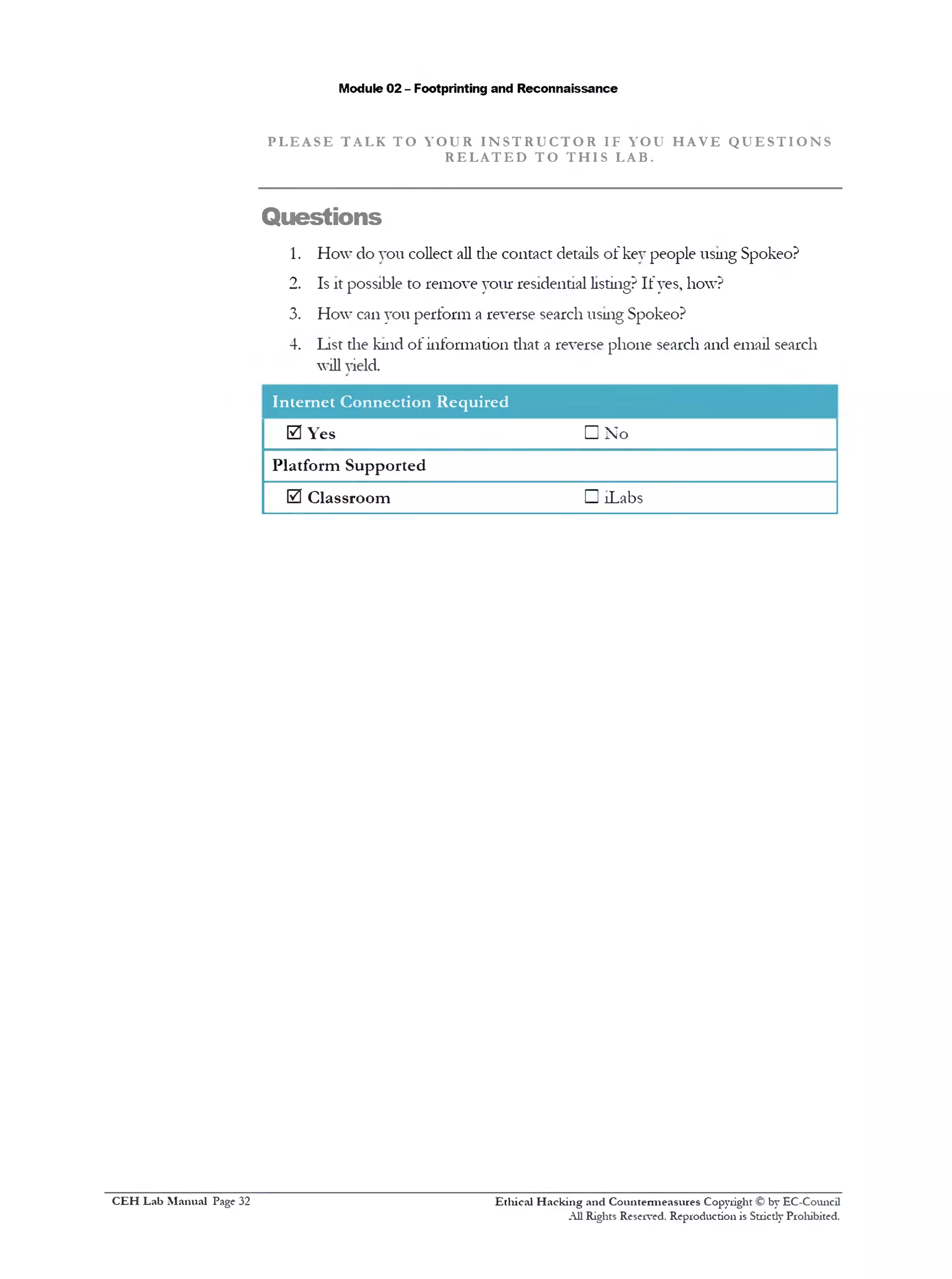 Module 02 - Footprinting and Reconnaissance
P L E A S E T AL K T O Y O U R I N S T R U C T O R IF YOU H A V E Q U E S T I O N S
R E L A T E D T O T H I S LAB.
Questions
1. How do you collect all the contact details of key people using Spokeo?
2. Is it possible to remove your residential listing? If yes, how?
3. How can you perform a reverse search using Spokeo?
4. List the kind of information that a reverse phone search and email search
will yield.
Internet Connection Required
0 Yes □ No
Platform Supported
0 Classroom □ !Labs
Ethical H acking and Countermeasures Copyright © by EC-Council
All Rights Reserved. Reproduction is Stricdy Prohibited.
C EH Lab M anual Page 32
 