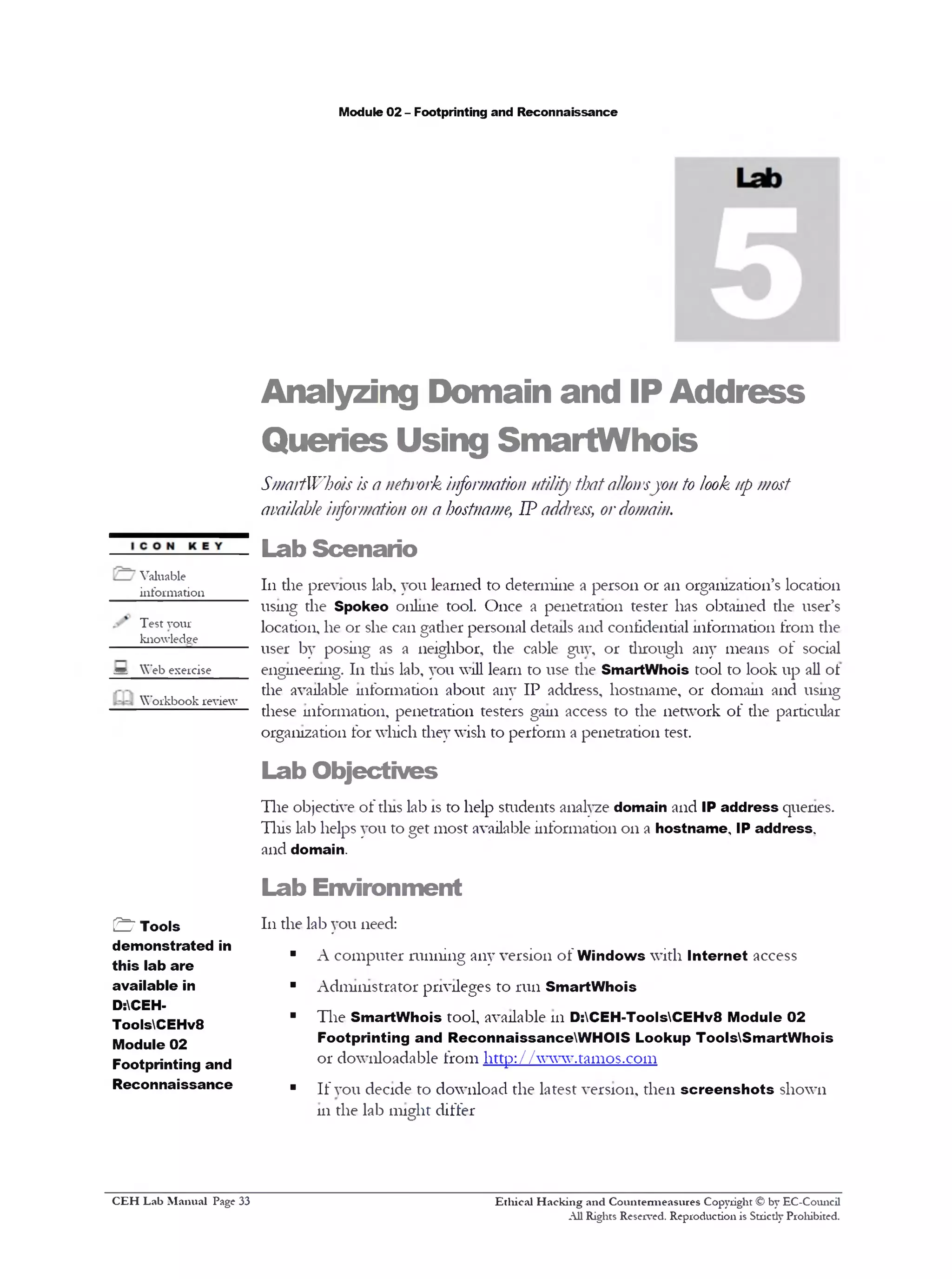 Module 02 - Footprinting and Reconnaissance
Analyzing Domain and IP Address
Queries Using SmartWhois
SmartWhois is a network information utility thatallowsyon to look up most
available information on a hostname, IP address, ordomain.
Lab Scenario
111the previous kb, you learned to determine a person 01‫־‬an organization’s location
using the Spokeo online tool. Once a penetration tester has obtained the user’s
location, he or she can gather personal details and confidential information from the
user by posing as a neighbor, the cable guv, or through any means of social
engineering. 111tins lab, you will learn to use the SmartWhois tool to look up all ot
the available information about any IP address, hostname, 01‫־‬ domain and using
these information, penetration testers gam access to the network of the particular
organization for which they wish to perform a penetration test.
Lab Objectives
The objective of tins lab is to help students analyze domain and IP address quenes.
Tins lab helps you to get most available information 011a hostname, IP address,
and domain.
Lab Environment
111the lab you need:
■ A computer running any version of Windows with Internet access
■ Administrator privileges to run SmartWhois
■ The SmartWhois tool, available 111D:CEH-T0 0 lsCEHv8 Module 02
Footprinting and ReconnaissanceWHOIS Lookup ToolsSmartWhois
01‫־‬downloadable from http://www.tamos.com
■ If you decide to download the latest version, then screenshots shown
111the lab might differ
Ethical H acking and Countermeasures Copyright © by EC-Council
All Rights Reserved. Reproduction is Stricdy Prohibited.
Valuable
iiifonnation_____
Test your
knowledge
= Web exercise
Workbook review
& Tools
demonstrated in
this lab are
available in
D:CEH-
ToolsCEHv8
Module 02
Footprinting and
Reconnaissance
C EH Lab M anual Page 33
 
