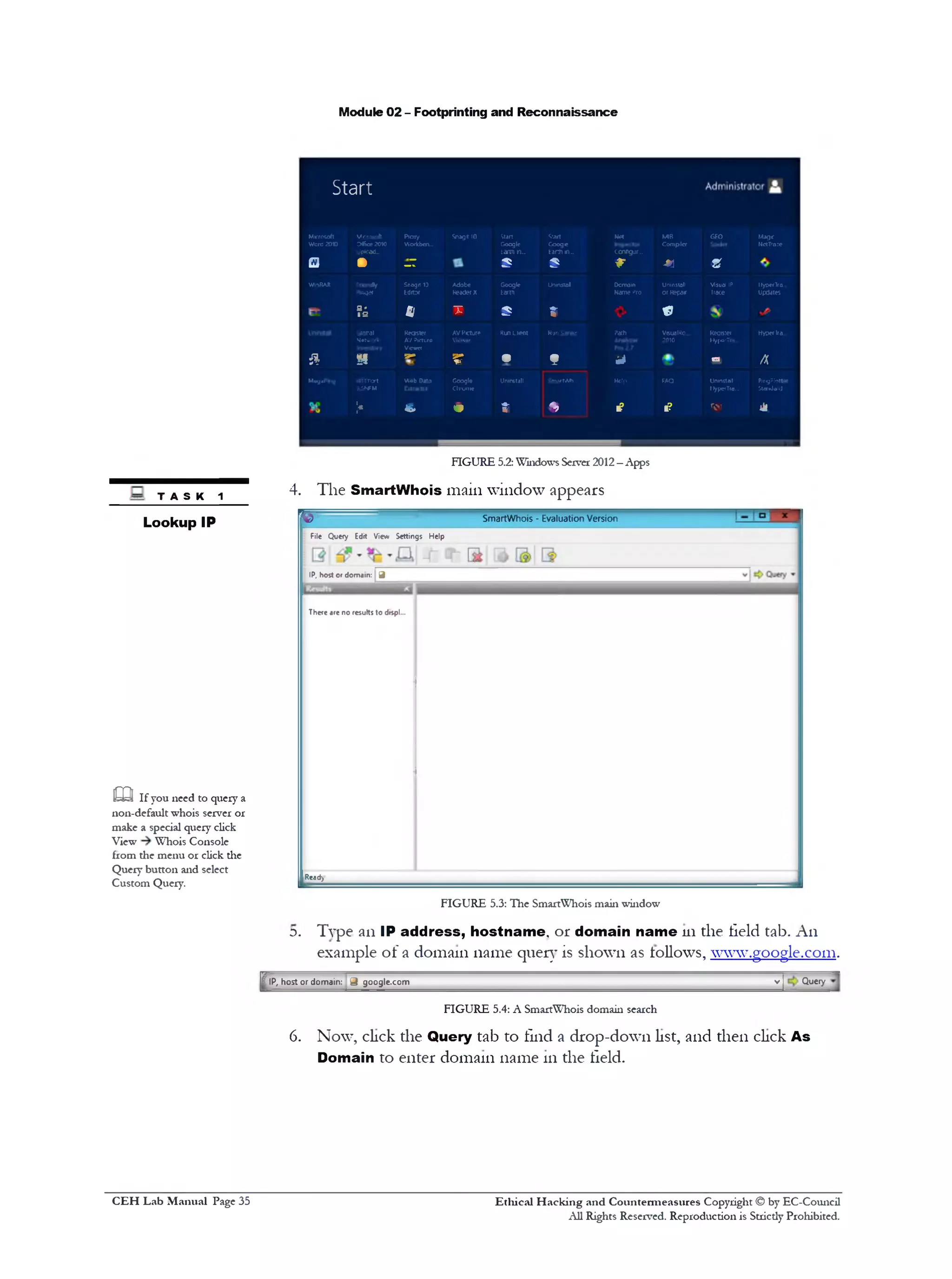 Module 02 - Footprinting and Reconnaissance
<&rt Met MB GEO Mage
Coogc
Earn n_ ccnfigur,.
Compiler NctTrazc
5 r -m S
Uninstol Dcrroin Uninstall Visual IP HyperTra.
Name Pro or Repair Trace Updates
t «
R jr Server Path VisualKc...
?010
Reqister
HyperTra
Hyoerlra.
f id a A
SnurnMi Hdp FAQ Uninstall
UypwTia..
PingPlott•
Standard
*> ■? I? ‫הי‬ ‫ז‬ 4
Start
Microsoft
WcrG 2010
Ucrwoft
Office 2010
jptoad‫״‬
Proxy
Workbcn‫״‬
Snagit 10 Start
Google
harm *u
a • ‫י‬‫ל‬­
5
W11RAR
pith*?!*
!‫ס‬‫זו‬Snog
Editor
Adobe
Reader X
Google
Earth
S '
■S Bl T 5
jlDtal
VJatworir
Keqster
AV Picture
Vcwrr
AVPicture
Vicwor
RunClient
& H ‫•ייה‬ 5r •
M«g)Png MTTflort
).ONFM
Aeb DMA Coogle
Chromt
Uninstall
;< C. o ‫־•י‬
.4
FIGURE 5.2:Windows Server 2012—Apps
4. The SmartWhois main window appears
SmartWhois - Evaluation Versionro
File Query Edit View Settings Help
IP, host or domain: 9
There are no results to dtspl...
Ready
FIGURE 5.3: The SmartWhois main window
Type an IP address, hostname, or domain name 111the field tab. An
example of a domain name query is shown as follows, ‫־‬www.google.com.
V ] Query
D.
T IP, host or dom ain: 9 google.com
FIGURE 5.4: A SmartWhois domain search
6. Now, click the Query tab to find a drop-down list, and then click As
Domain to enter domain name 111the field.
TASK 1
Lookup IP
m If you need to query a
non-default whois server or
make a special query click
View Whois Console
from the menu or click the
Query button and select
Custom Query.
Ethical H acking and Countermeasures Copyright © by EC-Council
All Rights Reserved. Reproduction is Strictly Prohibited.
C EH Lab M anual Page 35
 