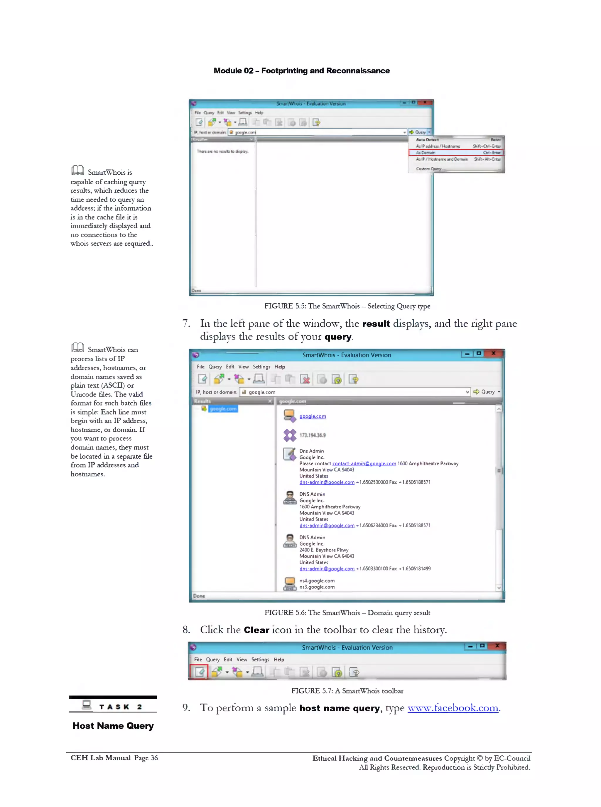 Module 02 - Footprinting and Reconnaissance
FIGURE 5.5: The SmartWhois —Selecting Query type
7. 111the left pane of the window, the result displays, and the right pane
displays die results of your query.
SmartWhois ‫־‬ Evaluation Version
File Query Edit View Settings Help
7] <> Query ■‫׳‬IP, host or domain: J google.com
9009le.c0m
n
Dns Admin
Google Inc.
Please contact contact-admingSgoogle.com 1600 Amphitheatre Parkway
Mountain View CA 94043
United States
dns-admin©google.com *1.6502530000 Fax: ♦1.6506188571
DNS Admin
‫ו‬ Google Inc.
1600 Amphitheatre Paricway
Mountain View CA 94043
United States
dns-admin@qooale.corn . 1.6506234000 Fax: . 1.6506188571
DNS Admin
I Google Inc.
2400 E. Bayshore Pkwy
Mountain View CA 94043
United States
dns-adm1ngi9009le.c0m ♦1.6503300100 Fax: ♦1.6506181499
ns4.google.com
1 ns3.google.com
FIGURE 5.6: The SmartWhois —Domain query result
8. Click the Clear icon 111the toolbar to clear die history.
SmartWhois ‫־‬ Evaluation Version
File Query Edit View Settings Help
JT ^ B>
FIGURE 5.7: A SmartWhois toolbar
9. To perform a sample host name query, type www.fflcebook.com.
m SmartWhois is
capable of caching query
results, which reduces the
time needed to query an
address; if the information
is in the cache file it is
immediately displayed and
no connections to the
whois servers are required..
m SmartWhois can
process lists of IP
addresses, hostnames, or
domain names saved as
plain text (ASCII) or
Unicode files. The valid
format for such batch files
is simple: Each line must
begin with an IP address,
hostname, or domain. If
you want to process
domain names, they must
be located in a separate file
from IP addresses and
hostnames.
— t
Host Name Query
Ethical H acking and Countermeasures Copyright © by EC-Council
All Rights Reserved. Reproduction is Strictly Prohibited.
C EH Lab M anual Page 36
 