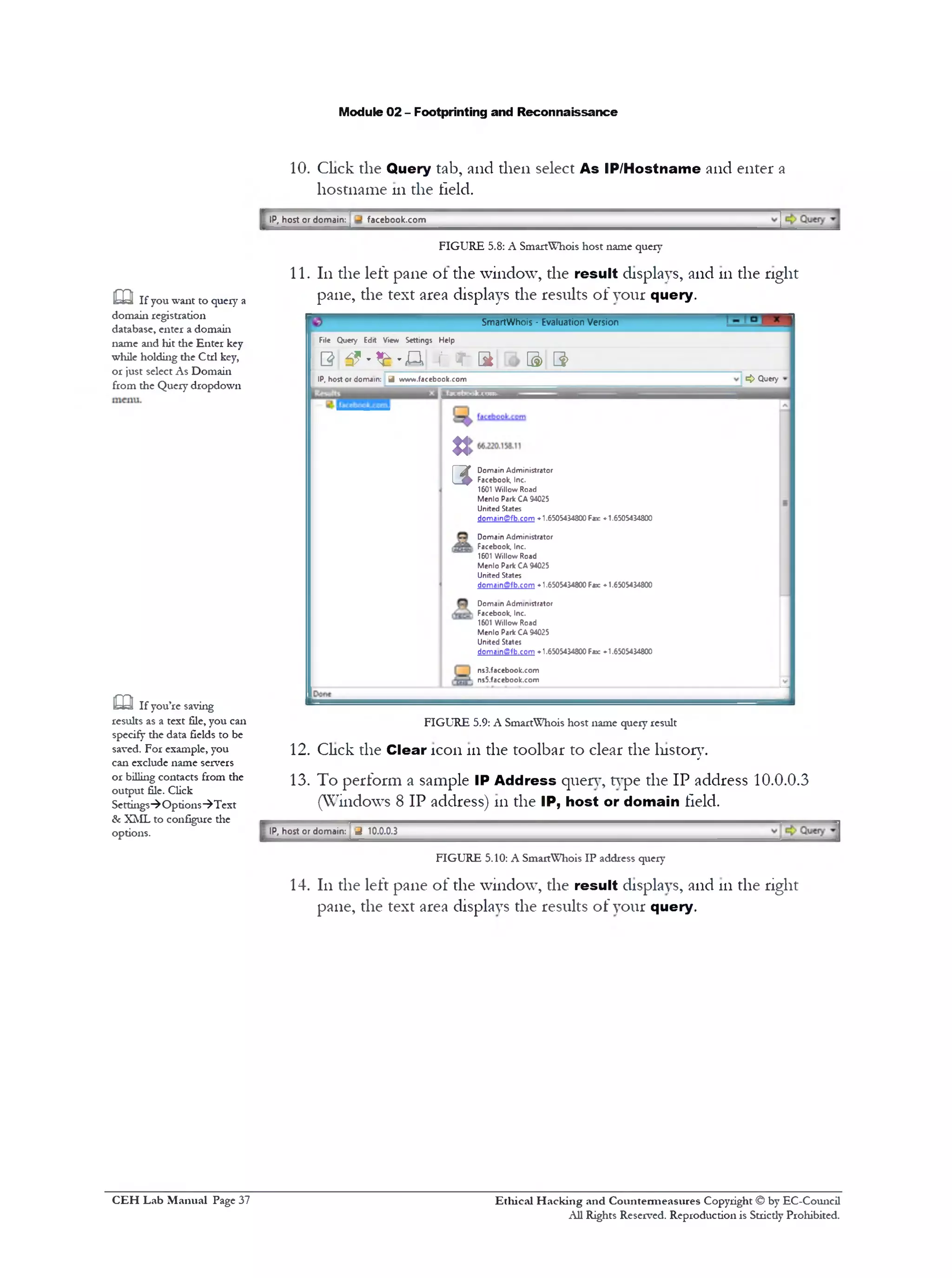 Module 02 - Footprinting and Reconnaissance
10. Click the Query tab, and then select As IP/Hostname and enter a
hostname 111die field.
IP, host or domain: i facebook.com
FIGURE 5.8: A SmartWhois host name query
11. 111the left pane of the window, the result displays, and 111the right
pane, the text area displays the results of your query.
SmartWhois * Evaluation Version
File Query Edrt View Settings Help
0 3? ‫״‬*£‫״‬ A ■ t 'T S B> 3>
<> QueryIP, host or domain: J www.facebook.com
J
Domain Administrator
Facebook, Inc.
1601 Willow Road
Menlo Park CA 94025
United States
domainffifb.com -1.6505434800 Far «•1.6505434800
Domain Administrator
‫ו‬ Facebook, Inc.
1601 Willow Road
Menlo Park CA 94025
United States
domain(Bfb.com -1.6505434800 Fax: ♦ 1.6505434800
Domain Administrator
1 Facebook, Inc.
1601 Willow Road
Menlo Park CA 94025
United States
doma1nffifb.com ♦ 1.6505434800 Fax: «•1.6505434800
ns3.facebook.com
, ns5.facebook.com
U
3
FIGURE 5.9: A SmartWhois host name query result
12. Click the Clear icon 111the toolbar to clear the history.
13. To perform a sample IP Address query, type the IP address 10.0.0.3
(Windows 8 IP address) 111the IP, host or domain field.
IP, host or domain: ^ 10.0.0.3
FIGURE 5.10: A SmartWhois IP address query
14. 111the left pane of the window, the result displays, and 111the right
pane, the text area displays the results of your query.
m If you want to query a
domain registration
database, enter a domain
name and hit the Enter key
while holding the Ctrl key,
or just select As Domain
from the Query dropdown
m If you’re saving
results as a text file, you can
specify the data fields to be
saved. For example, you
can exclude name servers
or billing contacts from the
output file. Click
Settings‫)־‬ Options‫^־‬Text
& XML to configure the
options.
Ethical H acking and Countermeasures Copyright © by EC-Council
All Rights Reserved. Reproduction is Strictly Prohibited.
C EH Lab M anual Page 37
 
