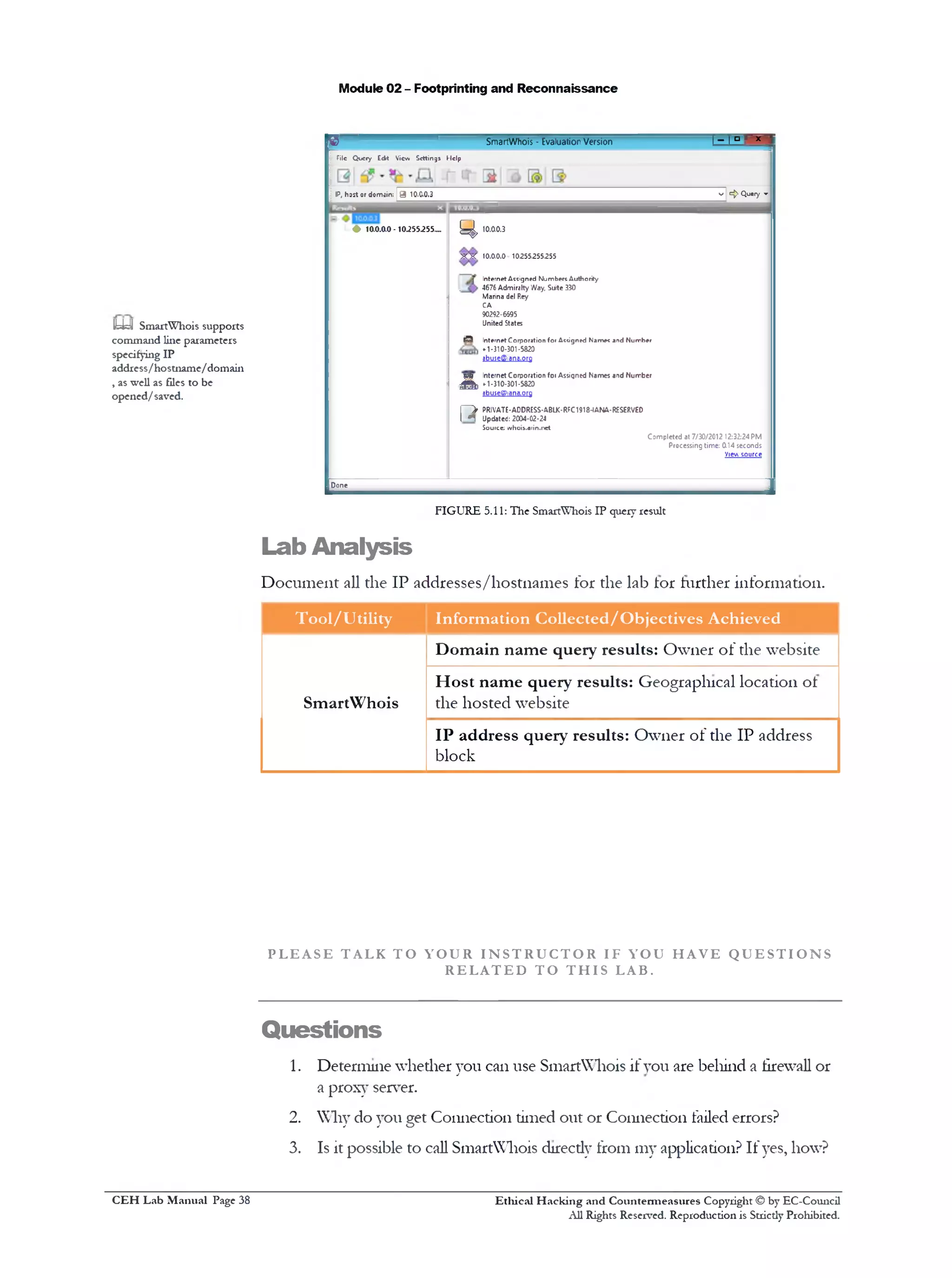 Module 02 - Footprinting and Reconnaissance
^3 SmartWhois - EvaluationVersion ! ‫־־‬ I ‫ם‬ r x ‫י‬
Tile Query Edt View Settings Help
IP, hast or domain; | 9 10.0.0.3 v !={> Query »
L 0 10.0.0.0 -10.255.255.... ^ 10.0.0.3
X X 10.0.0.0 10255.255.255
I Internet Assigned Numbers Authority
. 4676 Admiralty Way. Suite 330
Marina del Rey
CA
90292-6595
United States
69 Internet Corporation for Assigned Names and Number
* 1-310-301 •5820
9buse©1ana,org
yjj; Internet Corporation foi Assigned Names aid Number
A »301-5820■0‫י‬ -‫ג‬‫ו‬
abuseO1ana.0rg
l‫־‬ ‫־‬ > PRIVATE-ADDRESS-ABLK-RFC1918-IANA-RESERVED
[ n Updated: 2004-02-24
Source: whois.arin.net
Completed at 7/30/2012 12:32:24PM
Processing time: 0.14 seconds
View source
Done
____________________________ J
FIGURE 5.11: The SmartWhois IP query result
Lab Analysis
Document all the IP addresses/hostnames for the lab lor further information.
Tool/Utility Information Collected/Objectives Achieved
SmartWhois
Domain name query results: Owner of the website
Host name query results: Geographical location of
the hosted website
IP address query results: Owner of the IP address
block
P L E A S E T AL K T O Y O U R I N S T R U C T O R IF YOU H A V E Q U E S T I O N S
R E L A T E D T O T H I S LAB.
Questions
1. Determine whether you can use SmartWhois if you are behind a firewall or
a proxy server.
2. Why do you get Connection timed out or Connection failed errors?
3. Is it possible to call SmartWhois direcdy from my application? If yes, how?
Ethical H acking and Countermeasures Copyright © by EC-Council
All Rights Reserved. Reproduction is Strictly Prohibited.
H=y1 SmartWhois supports
command line parameters
specifying IP
address/hostname/domain
, as well as files to be
opened/saved.
C EH Lab M anual Page 38
 