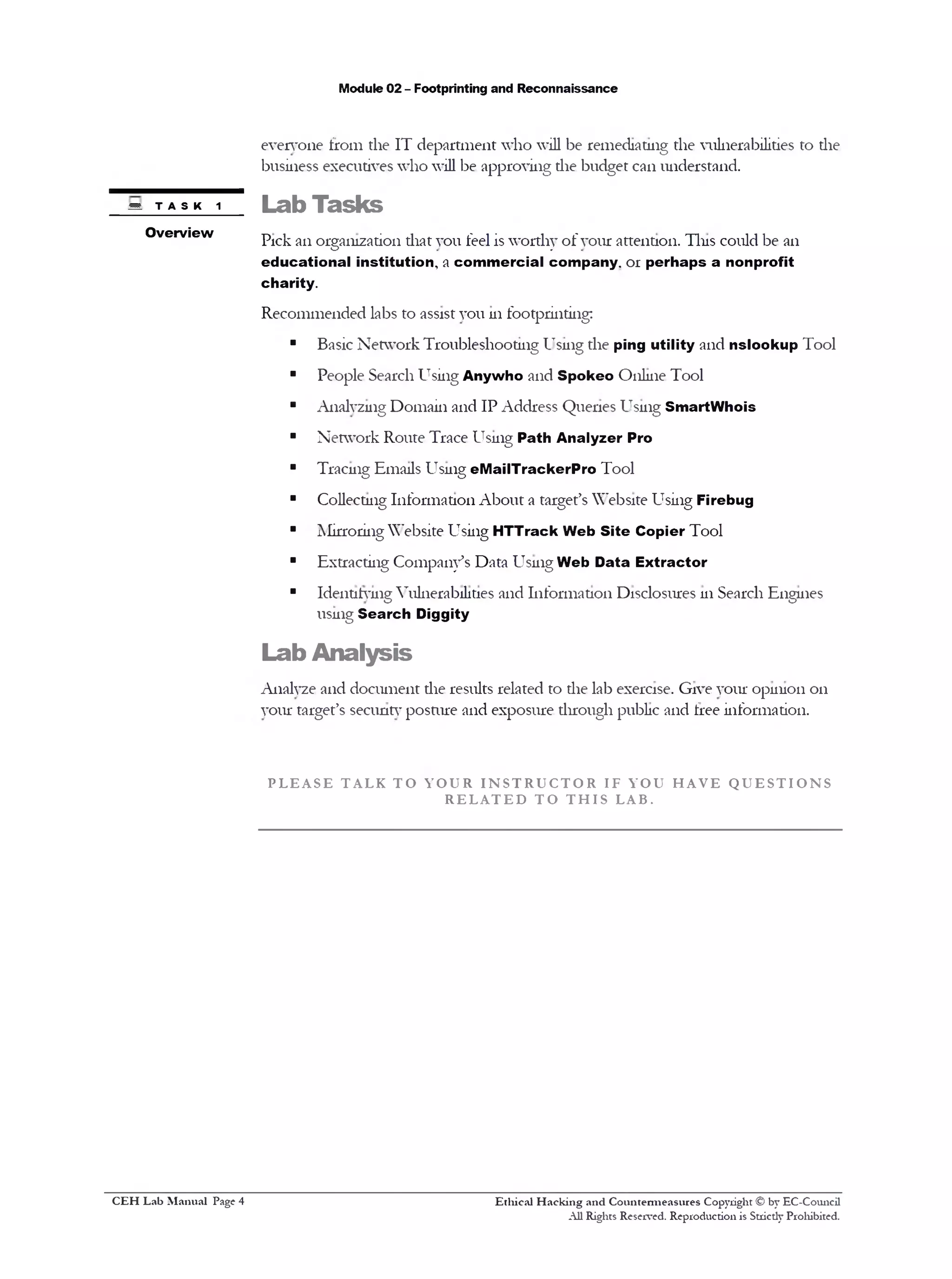 Module 02 - Footprinting and Reconnaissance
everyone from the IT department who will be remediating the vulnerabilities to the
business executives who will be approving die budget can understand.
Lab Tasks
Pick an organization diat you feel is worthy of vour attention. Tins could be an
educational institution, a commercial company. 01 perhaps a nonprofit
charity.
Recommended labs to assist you 111footprinting;
■ Basic Network Troubleshooting Using the ping utility and nslookup Tool
■ People Search Using Anywho and Spokeo Online Tool
■ Analyzing Domain and IP Address Queries Using SmartWhois
■ Network Route Trace Using Path Analyzer Pro
■ Tracing Emails Using eMailTrackerPro Tool
■ Collecting Information About a target’s Website Using Firebug
■ Mirroring Website Using HTTrack Web Site Copier Tool
■ Extracting Company’s Data Using Web Data Extractor
■ Identifying Vulnerabilities and Information Disclosures 111Search Engines
using Search Diggity
Lab Analysis
Analyze and document the results related to die lab exercise. Give your opinion 011
your target’s security posture and exposure through public and free information.
P L E A S E T AL K T O Y O U R I N S T R U C T O R IF Y O U H A V E Q U E S T I O N S
R E L A T E D T O T H I S LAB.
Ethical H acking and Countermeasures Copyright © by EC-Council
All Rights Reserved. Reproduction is Stricdy Prohibited.
m TASK 1
Overview
C EH Lab M anual Page 4
 
