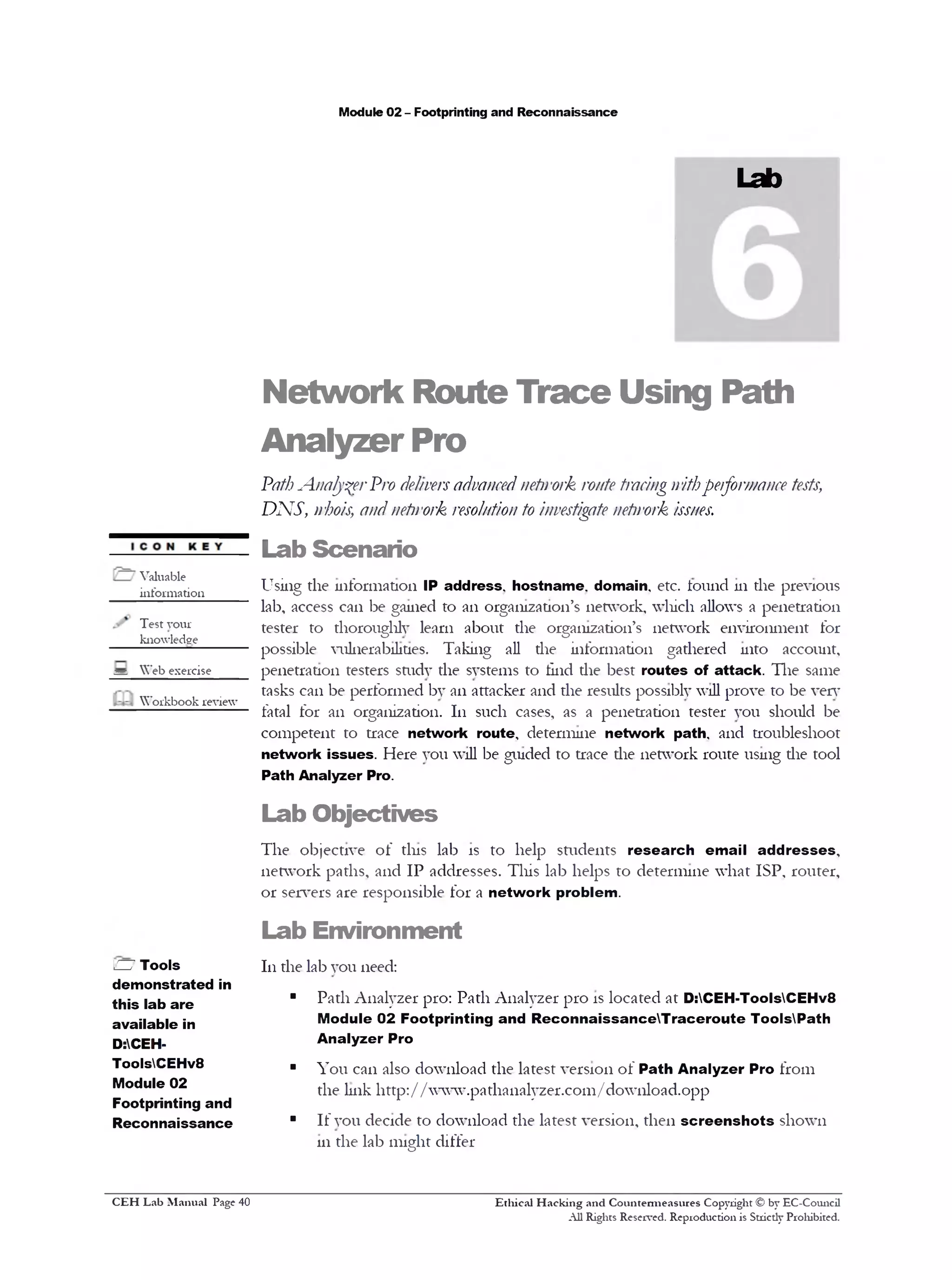 Module 02 - Footprinting and Reconnaissance
Lab
Network Route Trace Using Path
Analyzer Pro
PathAnalyserPro deliversadvancednetwork route tracingwithperformance tests,
DNS, whois, and netirork resolution to investigate netirork issues.
Lab Scenario
Using the information IP address, hostname, domain, etc. found 111the previous
lab, access can be gained to an organization’s network, which allows a penetration
tester to thoroughly learn about the organization’s network environment for
possible vulnerabilities. Taking all the information gathered into account,
penetration testers study the systems to tind die best routes of attack. The same
tasks can be performed by an attacker and the results possibly will prove to be very
fatal for an organization. 111 such cases, as a penetration tester you should be
competent to trace network route, determine network path, and troubleshoot
network issues. Here you will be guided to trace die network route using die tool
Path Analyzer Pro.
Lab Objectives
The objective of tins lab is to help students research email addresses,
network paths, and IP addresses. This lab helps to determine what ISP, router,
or servers are responsible for a network problem.
Lab Environment
111the lab you need:
■ Path Analyzer pro: Path Analyzer pro is located at D:CEH-ToolsCEHv8
Module 02 Footprinting and ReconnaissanceTraceroute ToolsPath
Analyzer Pro
■ You can also download the latest version of Path Analyzer Pro from
the link http://www.patha11alyzer.com/download.opp
■ If you decide to download the latest version, then screenshots shown
111the lab might differ
Ethical H acking and Countem ieasures Copyright © by EC-Council
All Rights Reserved. Reproduction is Strictly Prohibited.
Valuable
iiifonnation_____
Test your
knowledge
= Web exercise
Workbook review
H Tools
demonstrated in
this lab are
available in
D:CEH-
ToolsCEHv8
Module 02
Footprinting and
Reconnaissance
C EH Lab M anual Page 40
 