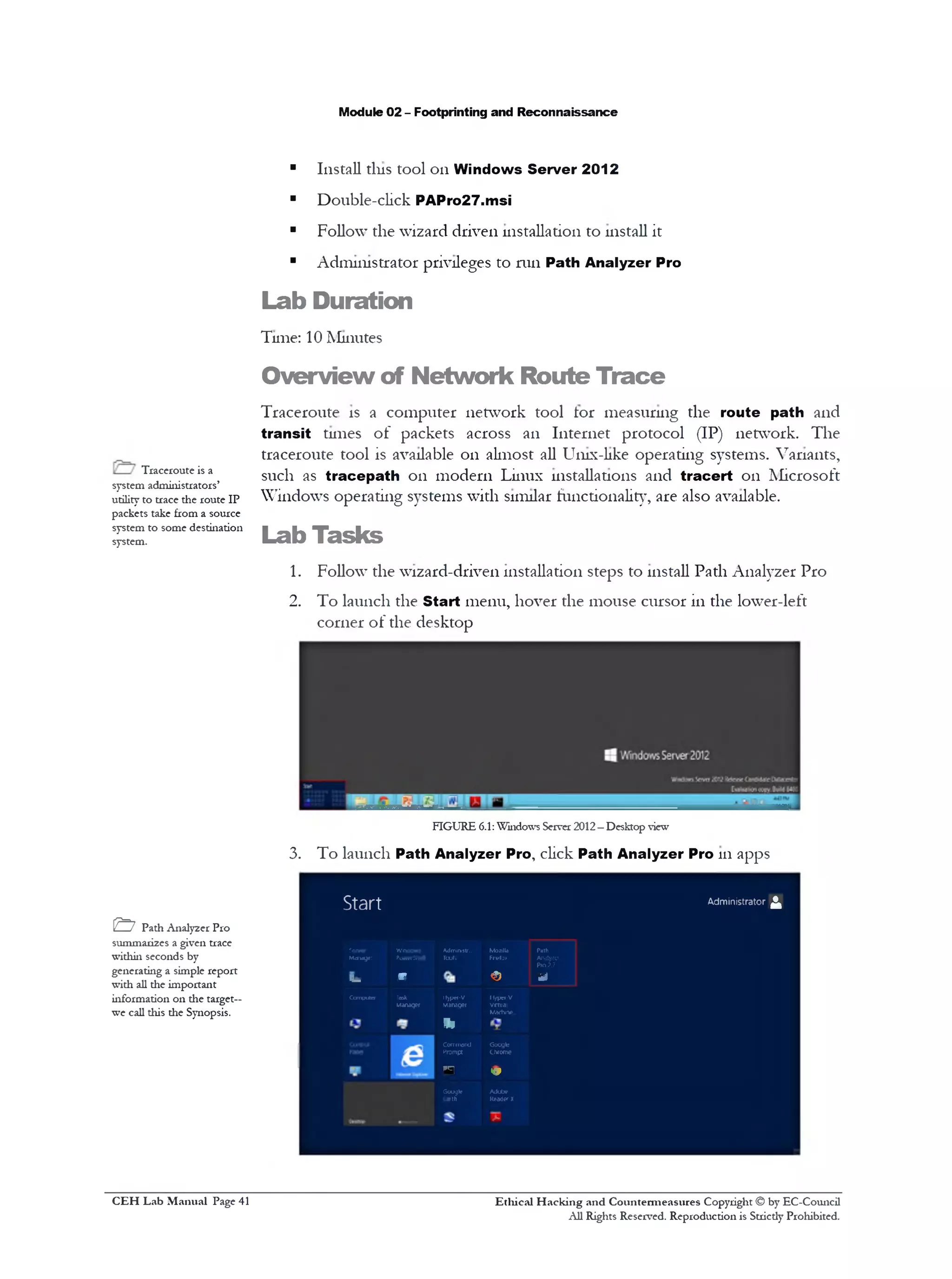Module 02 - Footprinting and Reconnaissance
■ Install tins tool on Windows Server 2012
■ Double-click PAPro27.msi
■ Follow the wizard driven installation to install it
■ Administrator privileges to run Path Analyzer Pro
Lab Duration
Tune: 10 Minutes
Overview of Network Route Trace
Traceroute is a computer network tool tor measuring the route path and
transit tunes of packets across an Internet protocol (IP) network. The
traceroute tool is available on almost all Unix-like operating systems. Variants,
such as tracepath on modern Linux installations and tracert on Microsoft
Windows operating systems with similar functionality, are also available.
Lab Tasks
1. Follow‫־‬the wizard-driven installation steps to install Path Analyzer Pro
2. To launch the Start menu, hover the mouse cursor in the lower-left
corner of the desktop
FIGURE 6.1: Windows Server 2012—Desktop view
3. To launch Path Analyzer Pro, click Path Analyzer Pro 111apps
Start Administrator £
Server Wncawi Admimstr.. Mozilla Path
Mawsyer PuwHStiell Tooh Fkiefctt Aiktyiet
Pt02J
f— m < 0 *
Compute Task ttyp*f-V hyperV
Manager Manager Virtual
Machine
‫י‬ ‫י‬
&
Command Google
Prompt Chrome
o<‫פי‬
Google Adobe
fcarth Reader X
Traceroute is a
system administrators’
utility to trace the route IP
packets take from a source
system to some destination
system.
& Path Analyzer Pro
summarizes a given trace
within seconds by
generating a simple report
with all the important
information on the target—
we call this die Synopsis.
Ethical H acking and Countermeasures Copyright © by EC-Council
All Rights Reserved. Reproduction is Stricdy Prohibited.
C EH Lab M anual Page 41
 