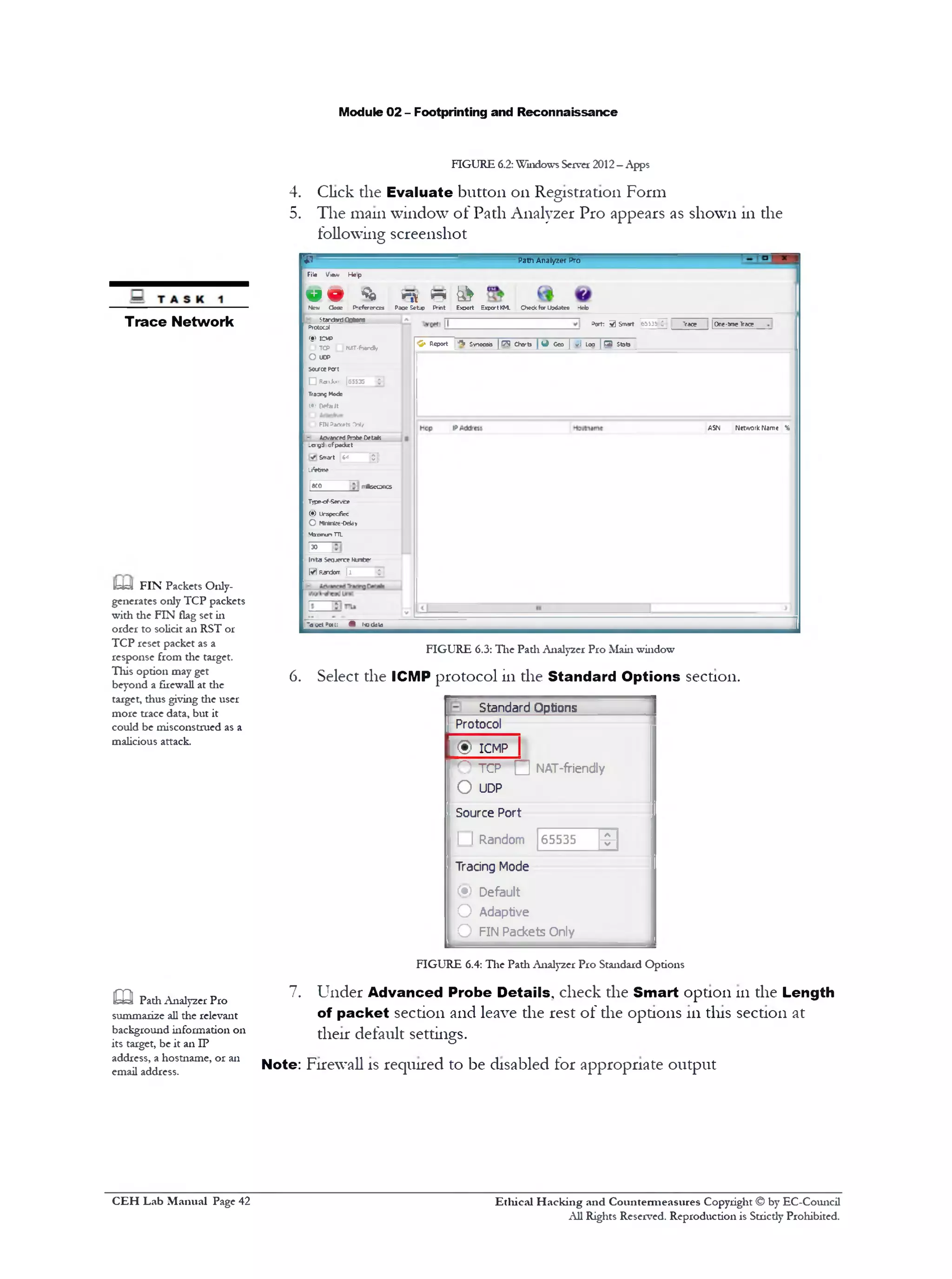 Module 02 - Footprinting and Reconnaissance
FIGURE 6.2: Window's Server 2012—Apps
4. Click the Evaluate button 011Registration Form
5. The main window of Path Analyzer Pro appears as shown 111the
following screenshot
Path Analyzer Pro
ini &rs r
‫מ‬
File Vgm Hep
« 9 4New 0092 P‫־‬efcrercE£ Paae Setup Print Exoort ExportKM. Chedcfor Ibdstes Help
Port: 3 Smart 65535 C Trace |Onc-ttroeTrace
StandardOptions
'C‫‘׳‬ Report *fji Svnooab | ( 3 Charts [ Q Geo | yl loo | O Sfcfa
ASN Netivork Name %
Protoca)
<DICM5
I O TCP LJHiST-fwr*•/
O ucp
sourcePat
I □ RcnJw [65535 ^
Traces Mods
I (•) Defaiit
IC)FINP*oc*tt fW/
‫־‬ AcvancedProbeDetak
_cr‫־‬g‫׳‬J‫־‬ofpotkct
Smart 6^ T ]
Ufetim
1SCO nr*sec0ncs
Type-cf-Servce
(•) Urspcaficc
O MWnto-Dddv
M3x1munTTL
I”
Ir»tai Seqjerce Mmfce‫׳‬‫־‬
[*j Ran^on- | l -$
‫־‬acct^wl: ^ r■003la
FIGURE 6.3: The Path Analyzer Pro Main window
6. Select the ICMP protocol in the Standard Options section.
Standard Options
Protocol
NAT-friendly
© ICMP |
O TCP □
65535 -9-
0 UDP
Source Port
1 I Random
Tracing Mode
(•) Default
O Adaptive
O FIN Packets Only
7.
Trace Network
U J FIN Packets Only-
generates only TCP packets
with the FIN flag set in
order to solicit an RST or
TCP reset packet as a
response from the target.
This option may get
beyond a firewall at the
target, thus giving the user
more trace data, but it
could be misconstrued as a
malicious attack.
FIGURE 6.4: The Path Analyzer Pro Standard Options
Under Advanced Probe Details, check the Smart option 111the Length
of packet section and leave the rest of the options 111tins section at
their default settings.
Note: Firewall is required to be disabled for appropriate output
m Padi Analyzer Pro
summarize all the relevant
background information on
its target, be it an IP
address, a hostname, or an
email address.
Ethical H acking and Countermeasures Copyright © by EC-Council
All Rights Reserved. Reproduction is Stricdy Prohibited.
C EH Lab M anual Page 42
 