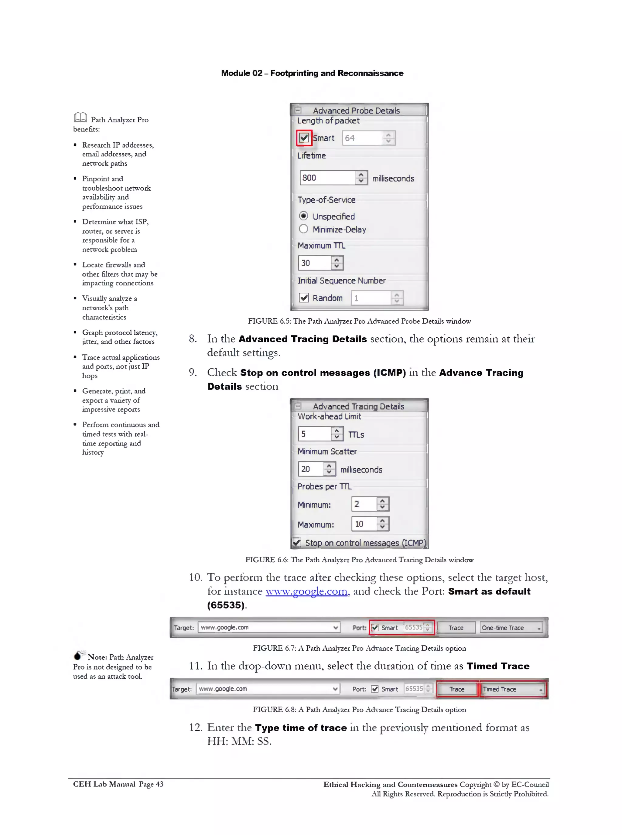 Module 02 - Footprinting and Reconnaissance
Advanced Probe Details
Length of packet
64Smart0
Lifetime
milliseconds300
Type-of-Service
(§) Unspecified
O Minimize-Delay
Maximum TTL
30
Initial Sequence Number
0 Random 1
FIGURE 6.5: The Path Analyzer Pro Advanced Probe Details window
8. 111the Advanced Tracing Details section, the options remain at their
default settings.
9. Check Stop on control m essages (ICMP) 111the Advance Tracing
Details section
J- Advanced Tracing Details
Work-ahead Limit
5 01 TTLs
Minimum Scatter
milliseconds20
10
Probes per TTL
Minimum:
Maximum:
V] Stop on control messages gCMP^
m Padi Analyzer Pro
benefits:
■ Research IP addresses,
email addresses, and
network paths
* Pinpoint and
troubleshoot network
availability and
performance issues
■ Determine what ISP,
router, or server is
responsible for a
network problem
■ Locate firewalls and
other filters that may be
impacting connections
■ Visually analyze a
network's path
characteristics
* Graph protocol latency,
jitter, and other factors
■ Trace actual applications
and ports, not just IP
hops
■ Generate, print, and
export a variety of
impressive reports
‫י‬ Perform continuous and
timed tests with real-
time reporting and
history
FIGURE 6.6: The Path Analyzer Pro Advanced Tracing Details window
10. To perform the trace after checking these options, select the target host,
for instance www.google.com. and check the Port: Smart as default
(65535).
0 Smart ]65535'Q' I Trace | |One-time TraceTarget: www.google.com
FIGURE 6.7: A Path Analyzer Pro Advance Tracing Details option
11. 111the drop-down menu, select the duration of time as Timed Trace
Trace ] [‫־‬TimedTracePort: 0 Smart 65535target: www.google.com
Note: Path Analyzer
Pro is not designed to be
used as an attack tool.
FIGURE 6.8: A Path Analy2er Pro Advance Tracing Details option
12. Enter the Type time of trace 111the previously mentioned format as
HH: MM: SS.
Ethical H acking and Countermeasures Copyright © by EC-Council
All Rights Reserved. Reproduction is Strictly Prohibited.
C EH Lab M anual Page 43
 